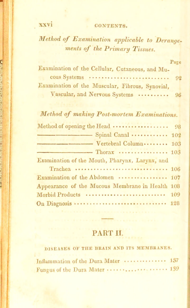 Method of Examination applicable to Derange- ments of the Primary Tissues. Page Examination of the Cellular, Cutaneous, and Mu- cous Systems 92 Examination of the Muscular, fibrous. Synovial, Vascular, and Nervous Systems 96 Method of making Post-mortem Examinations. Method of opening the Head 98 Spinal Canal 102 Vertebral Column 103 Thorax 103 Examination of the Mouth, Pharynx, Larynx, and Trachea 106 Examination of the Abdomen 107 Appearance of the Mucous Membrane in Health 108 Morbid Products 109 On Diagnosis 128 PART II. DISEASES OF THE DRAIN AND ITS MEMBRANES. Inflammation of the Dura Mater 1S7 Fungus of the Dura Mater 1S9