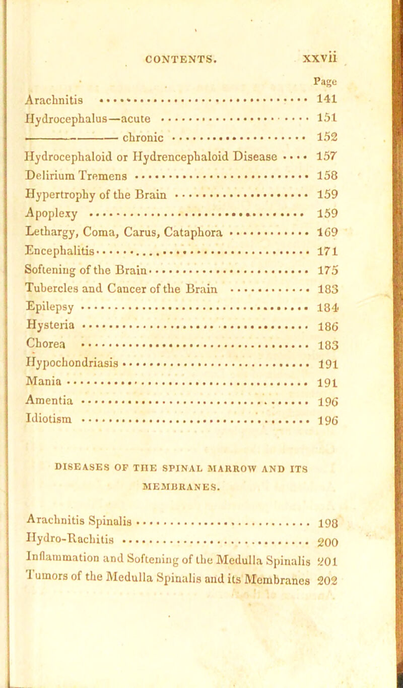 Page Arachnitis 141 Hydrocephalus—acute 151 ———— chronic 152 Hydrocephaloid or Hydrencephaloid Disease • • • • 157 Delirium Tremens 158 Hypertrophy of the Brain 159 Apoplexy 159 Lethargy, Coma, Carus, Cataphora 169 Encephalitis 171 Softening of the Brain 175 Tubercles and Cancer of the Brain 183 Epilepsy 184 Hysteria 186 Chorea 183 Hypochondriasis 191 Mania 191 Amentia 196 Idiotism 196 DISEASES OF THE SPINAL MARROW AND ITS MEMBRANES. Arachnitis Spinalis 198 Hydro-Rachitis 200 Inflammation and Softening of the Medulla Spinalis 201 1 uinors of the Medulla Spinalis and its Membranes 202