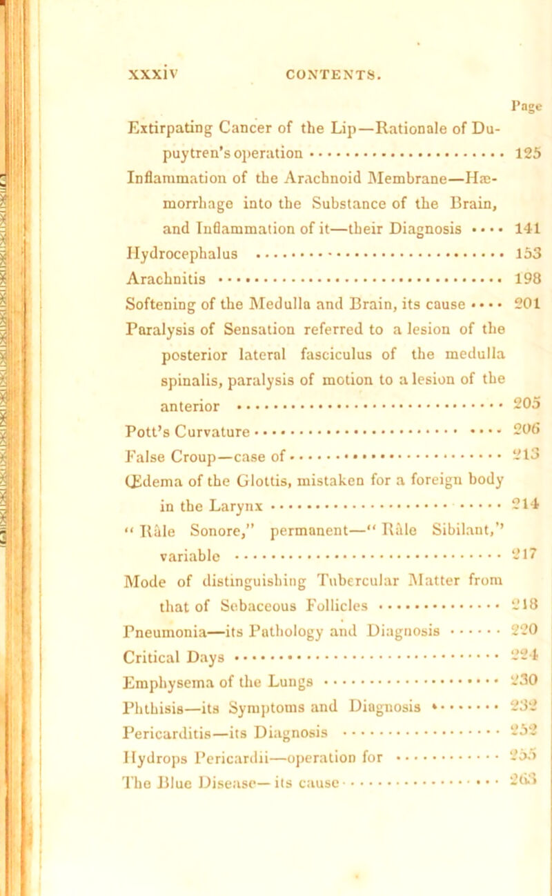 Page Extirpating Cancer of the Lip—Rationale of Du- puytren’s operation 125 Inflammation of the Arachnoid Membrane—He- morrhage into the Substance of the Brain, and Inflammation of it—their Diagnosis • • • • 141 Hydrocephalus 153 Arachnitis 198 Softening of the Medulla and Brain, its cause •• • • 201 Paralysis of Sensation referred to a lesion of the posterior lateral fasciculus of the medulla spinalis, paralysis of motion to a lesion of the anterior 205 Pott’s Curvature 206 False Croup—case of 213 (Edema of the Glottis, mistaken for a foreign body in tbe Larynx 214 “ IlMe Sonore,” permanent—“ Rale Sibilant,’’ variable 217 Mode of distinguishing Tubercular Matter from that of Sebaceous Follicles 218 Pneumonia—its Pathology and Diagnosis 220 Critical Days 224 Emphysema of the Lungs 230 Phthisis—its Symptoms and Diagnosis * 232 Pericarditis—its Diagnosis 232 Hydrops Pericardii—operation for 255 The Blue Disease—its cause 263