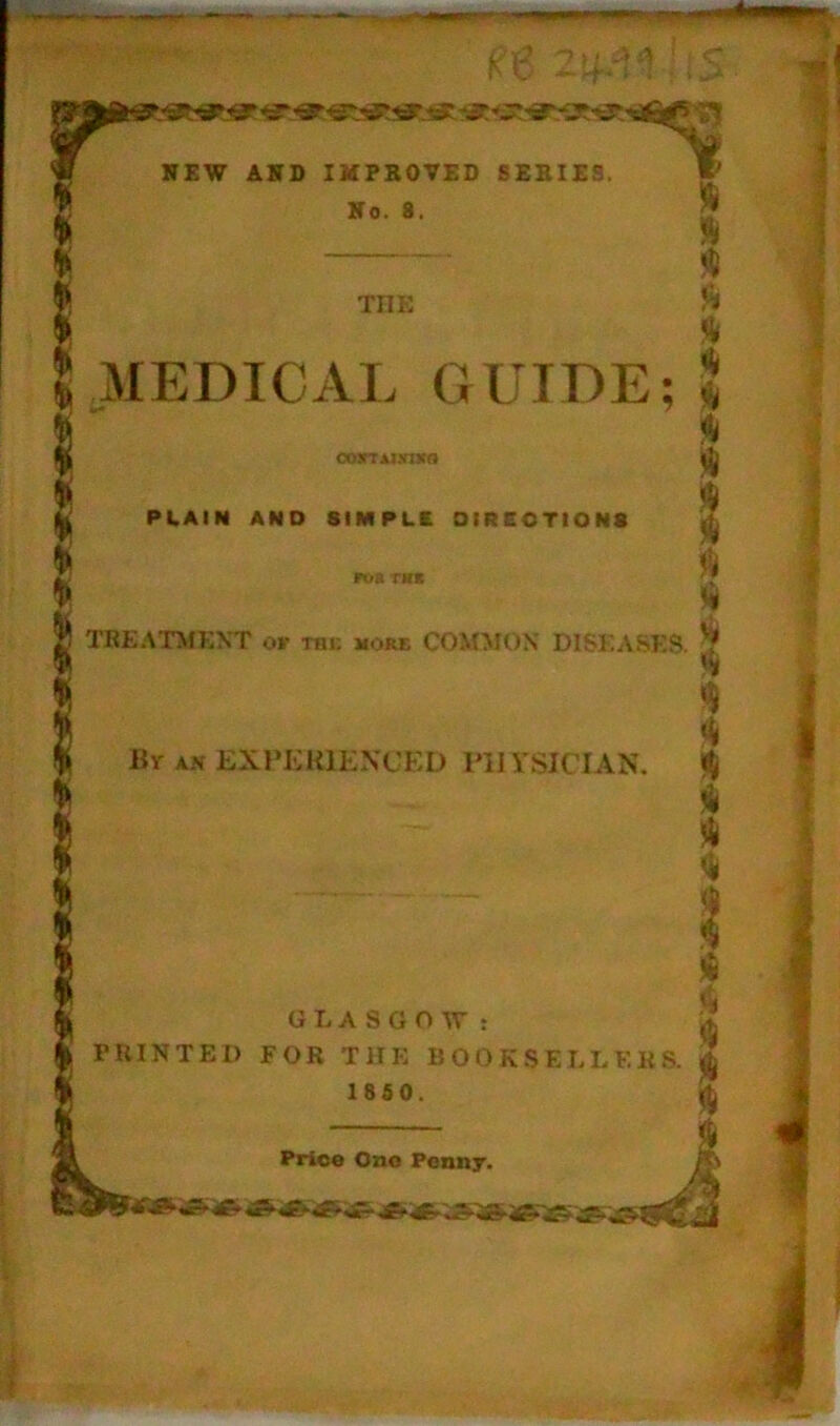 s? NEW AND IMPROVED SERIES. «' No. 8. — THE MEDICAL GUIDE; OOjrrAJNWO PLAIN AND SIMPLE DIRECTIONS TREATMENT or rni; more COMMON DISEASES. Hr an EXPERIENCED PHYSICIAN. GLASGOW: PRINTED FOR THE BOOKSELLERS. 1850. Price One Penny.