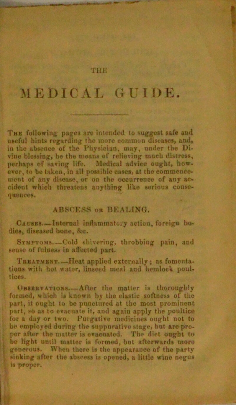 THE M E DIC A L G U IDE. The following pages arc intended to suggest safe ami useful hints regarding the more common diseases, and, in the absence of the Physician, may, under the Di- vine blessing, be the moan* of relieving much distress, perhaps of saving life. Medical advice ought, how- ever, to be taken, in all possible cases, at tho commence- ment of any disease, or on the occurrence of any ac- cident which threatens anything like serious conse- quences. ABSCESS or BEADING. Caitsbs—Internal inflammatory action, foreign bo- dies, diseased bone, &c. Stmi-toms Cold shivering, throbbing pain, and sense of fulness in affected part. Treatmbnt—Heat applied externally ; as fomenta- tions with hot water, linseed meal and hemlock poul- tices. Obseiiva rtoss.—After tho matter is thoroughly formed, which is known by the elastic softness of tho part, it ought to be punctured at the most prominent part, -o as to evacuate it, and again apply the poultice for a day or two. Purgative medicines ought not to be employed during the suppurative stage, bat are pro- per after tho matter is evacuated. The diet ought to be light until matter is formed, but afterwards moro | generous. When there is the appearance of the party sinking after the abscess is opened, a little wine negus ' is proper.