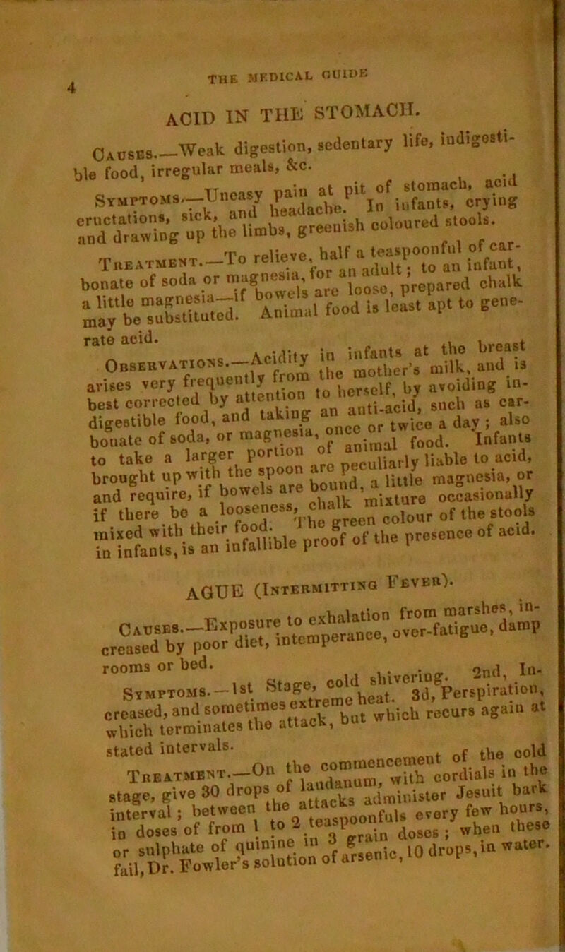 THE MEDICAL OU1DE acid in the stomach. Causes. Weak digestion, sedentary life, indigesti- ble food, irregular meals, &c. Symptoms.—Uneasy iufalus, crying Sft1U«b.. greenish coloured stools Tn ,-piipve half a teaspoonful ot car- itsK' , in St arises very frequently from self by avoiding in- best corrected by attenUon 1 ant._ac./j such as car- digestible food, and taki g twlC0 a day . also bouate of soda, or magnes , . j f00d. Infanta to take a larger portion of w*™, liable to acid, brought up with the spoon little magnesia, or and require, if bowels are occasionally if there be a looseness, ,0^1^11^^ ^ ^ S‘Sasu* P'»«f °f lb* pr,,ec<! “ AGUE (Intermitting Fever). rooms or bed. _ , jn. Symptoms. —I*1. Stage, f^beat'^d, Perspiration, creased, and sometimes ok re hicll reCurs again at which terminates the attack, u stated intervals. . of the cold TBERTMB*T.--On the Mmmon® h cordia, in the El •up. «i» »STdVim...' Jf»l* srsi'-^Sr ■».