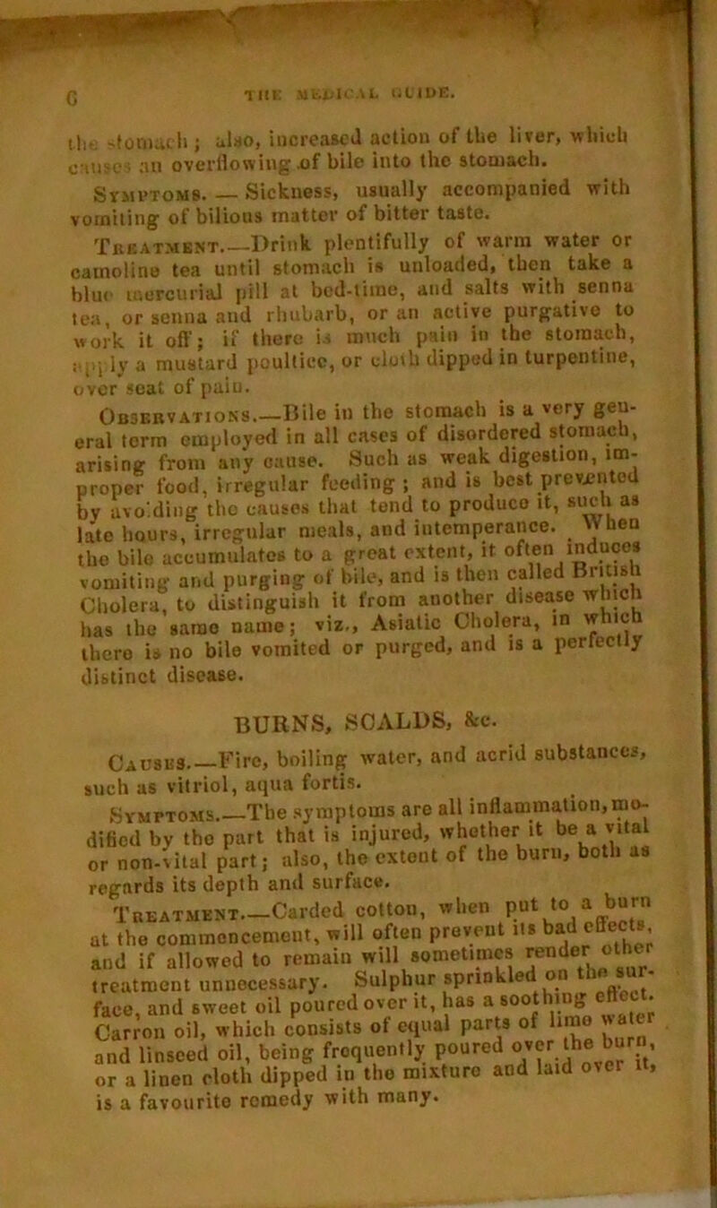 tli- -tomach j also, increased action of the liver, which cause ; an overflowing .of bile into the stomach. Symptoms. — Sickness, usually accompanied with vomiting of bilious matter of bitter taste. Treatment Drink plentifully of warm water or camoline tea until stomach is unloaded, then take a blue mercurial pill at bed-time, and salts with senna tea, or senna and rhubarb, or an active purgative to work it off; if there D much pain in the stomach, ; , lv a mustard poultice, or cloth dipped in turpentine, over scat of paiu. Observations.—Bile it) the stomach is a 't ry gen- eral term employed in all cases of disordered stomach, arising from any cause. Such as weak digestion, im- proper food, irregular feeding; and is best prevented bv avoiding the causes that tend to produce it, such, as late hours, irregular meals, and intemperance.  hen the bile accumulates to a great extent, it often induces vomiting and purging of bile, and is then called Brins 1 Cholera, to distinguish it from another disease wlncti has the same name; viz., Asiatic Cholera, in whic thcro is no bile vomited or purged, and is a perfectly distinct disease. BURNS, SCALDS, &c. Causes Fire, boiling water, and acrid substances, such as vitriol, aqua fords. Symptoms The symptoms are all inflammation, mo- dified bv the part that is injured, whether it be a vital or non-vital part; also, the extent of the burn, both as regards its depth and surface. Treatment.—Carded cotton, when put Joaffb“r at the commencement, will often prevent its bad effects and if allowed to remain will sometimes gender other treatment unnecessary. Sulphur sprinkled o face, and sweet oil poured over it, has a soothing effect Carron oil, which consists of equal parts of limo water and linseed oil, being frequently poured over the burn, or a linen cloth dipped in the mixture and laid over it, is a favourite remedy with many.