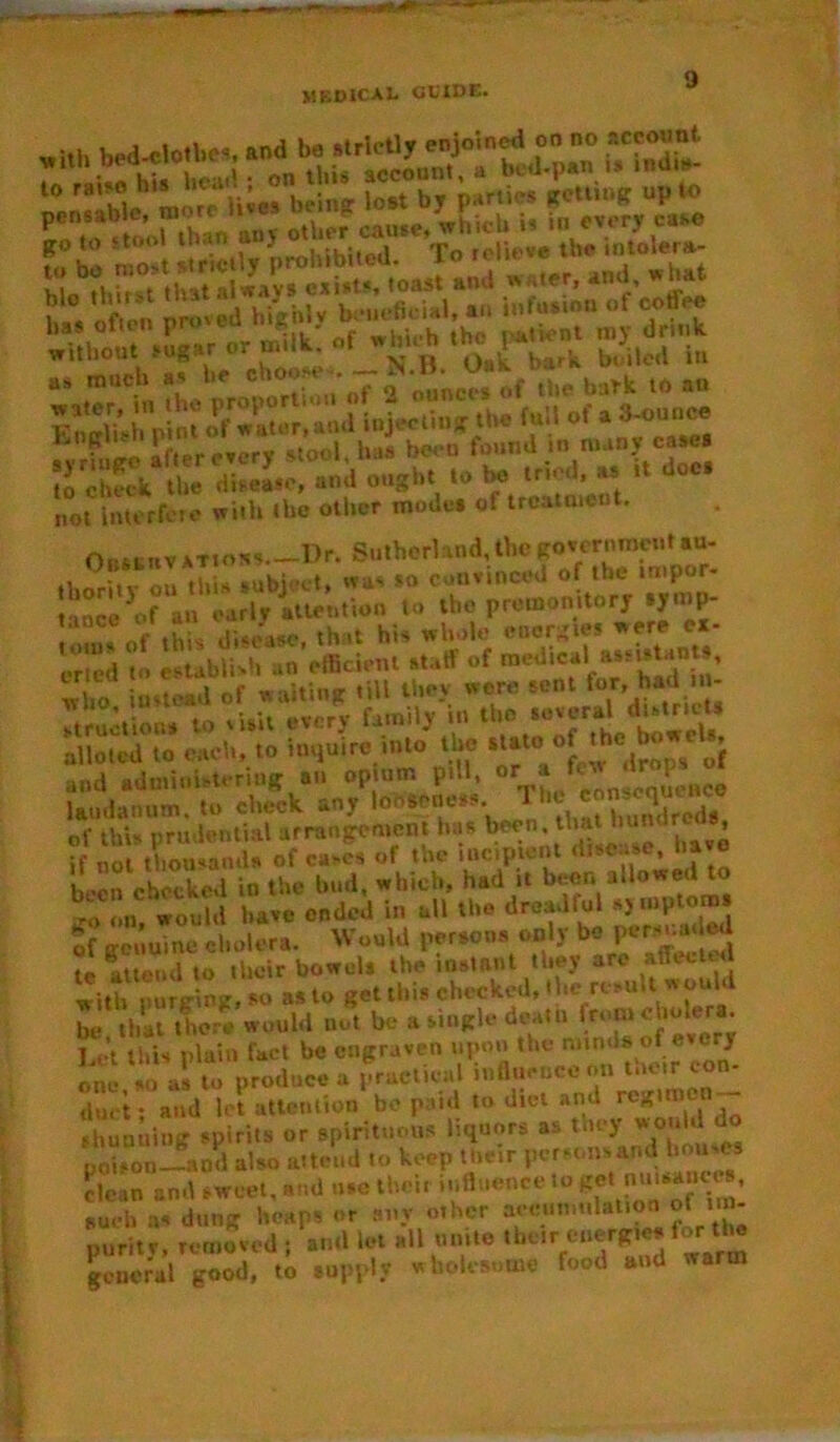 MEDICAL CLIDE. •i* bed-ciojbe*, ssst to raiso h“ beinfr iost by parties getting up to mBto <too! than anv other cause, which is hi every ease fo°S £J strictly prohibited, f teiUwe the intoiera- and ought to be tried as * doc. not interfere with the other mode, of treatment. Orsttiv atioss.—Dr. Sutherland, the government au- thorSv ol this subject, was so convinced of the impor- t inco'of an early attention to the premonitory *ymp- oms of this disease, that his whole energies were ea- oried to establish an efficient staff of medical who instead of waiting till they wore sent for,hadIn - »truction* to sUU every family in the several district* alloted to each, to inquire into the state.ofhc J \ and administering an opium pill, °*' » »» laudanum, to check any looseness. hundreds of this prudential arrangement has been, that hundreds, if not thousands of cases of the incipient d,sense, been checked in the bud, which, had it beer, allowed t -o on would have ended in all the dreadful sj mptoras of genuine cholera. Would persons only be IP attend to their bowul* the instnnt they are affect**! witfpurVmg‘so as to get this checked,dhe nsuU would be that there would not be a single deal a from cholera “’t this plain fact he engraven upon the mind* .of every one so as to produce a practical influence on mor con- du.-t- and let attention be paid to diet and regimen — shunning spirits or spirituous liquors as they vro'i ' do poison—and also attend to keep their persons and imu es clean and sweet, and use their influence 10 , such as dung heaps or any other accumulation of 1 - purity, removed ; and let all unite their energies for tl^ general good, to supply wholesome food and warm