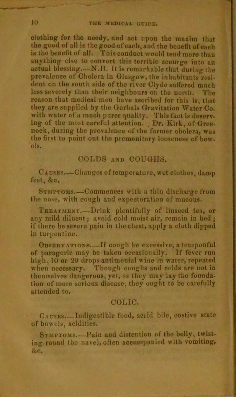 clothing for the needy, and act upon the maxim that the good of all is the good of each, and the benefit of each is the benefit of all. This conduct would tend more than anything else to convert this terrible scourge into an actual blessing—N.B. It is remarkable that during the prevalence of Cholera in Glasgow, the inhabitants resi- dent on the south side of the river Clyde suffered much less severely than their neighbours on the north. The reason that medical men have ascribed for this is, that they are suppiled by the Gorbals Gravitation Water Co. with water of a much purer quality. This fact is deserv- ing of the most careful attentiou. , Dr. Kirk, of Gree- nock, during the prevalence of the former cholera, was the first to point out the premonitory looseness of bow- els. COLDS and COUGHS. Causes.—Changes of temperature, wet clothes, damp feet, &c. Symptoms—Commences with a thin discharge from tho nose, with cough and expectoration of mucous. Treatment—Drink plentifully of linseed tea, or any mild diluent; avoid cold moist air, remain in bed ; if there be severe pain in the chest, apply a cloth dipped in turpentine. Observations If cough be excessive, a teasponful of paragorie may be taken occasionally. If fever run high, 10 or 20 drops antimonial wine in water, repeated when necessary. Though coughs and colds are not in themselves dangerous, yet, as they may lay the founda- tion of more serious disease, they ought to be carefully attended to. COLIC. Causes.—Indigestible food, act id bile, costive state of bowels, acidities. Symptoms Pain and distention of the belly, twist- ing round the navel, often accompanied with vomiting, &c.