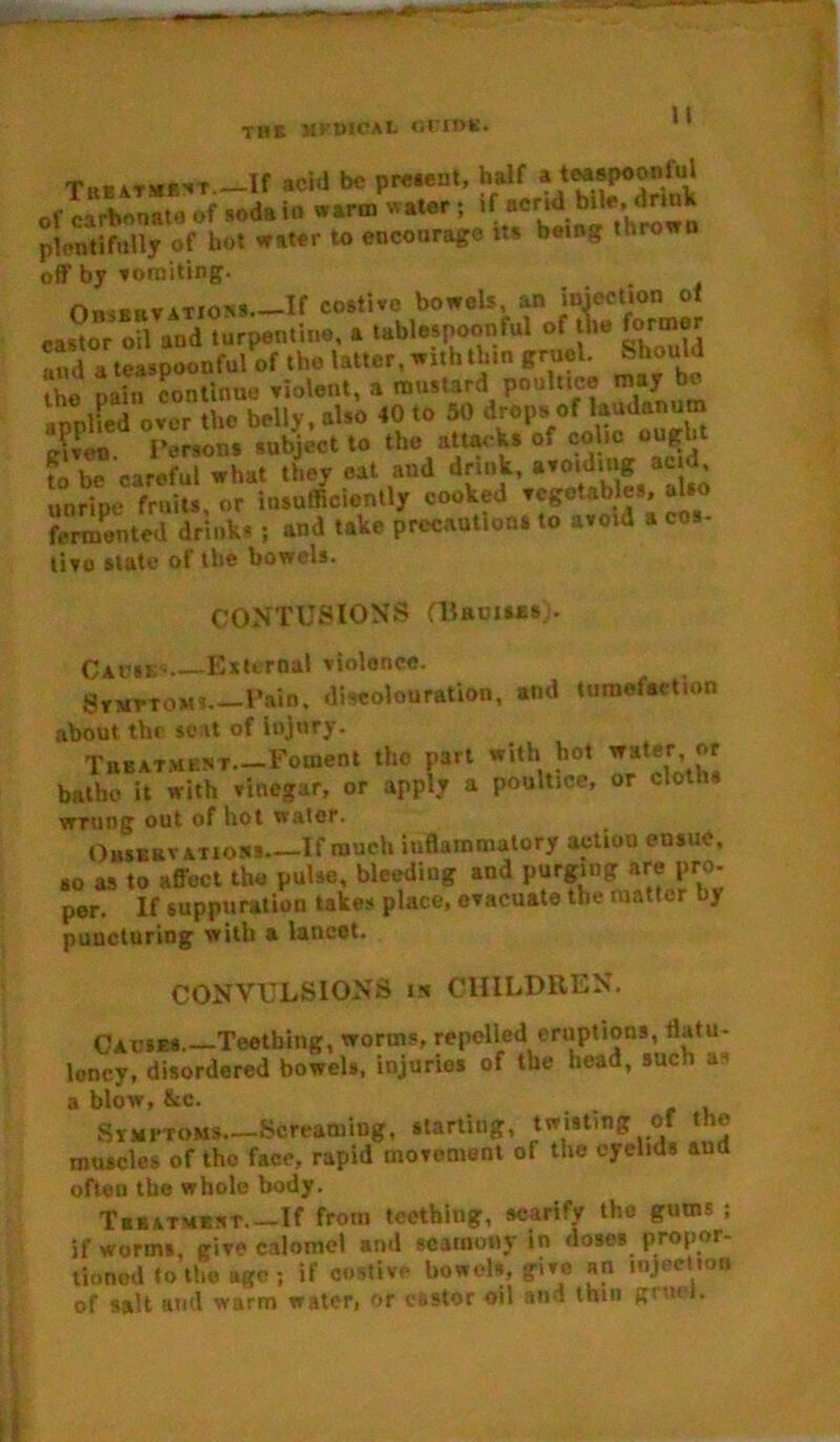 Treatment If aciil be present, half a teaspoonful of carbonate of soda in warm water; if acrid bite,, drink plentifully of hot water to encourage its being thrown off by vomiting. Observations If costive bowels, an injection ol cantor oil and turpentine, a tablespoonful of the former alu( a teaspoonful of the latter, with thin gruel. Should Z pain continue violent, a mustard poultice may be in piled over the belly, also 40 to 50 drops of laudanum ehen d Persons subject to the attacks of colic ought fo be careful what they eat and drink, “jjj unripe fruits, or insufficiently cooked ™&eta^s; fermented drinks ; and take precautions to avoid a cos tiro slate of the bowels. CONTUSIONS aiautsEs). Causes External violence. 8txttom» Pain, discolouration, and tumefaction about the seat of injury. TiiBATMENT—Foment tho part with hot water or bathe it with vinegar, or apply a poultice, or cloths wrung out of hot water. Observations.—If much inflammatory action ensue, so as to affect the pulse, bleeding and purging are pro. per. If suppuration takes place, evacuate the matter by puncturing with a lancet. CONVULSIONS in CHILDREN. Causes—Teething, worms, repelled eruptions, flatu- lency, disordered bowels, injuries of the head, such as a blow, Ike. Symptoms Screaming, starling, twisting of the muscles of tho face, rapid movement of the eyelids and often the whole body. Tbbatment If from teething, scarify the gums ; if worms, give calomel and scamony in doses propor- tioned to the age; if costive bowels, give an injection of salt and warm water, or castor oil and thin gruel.