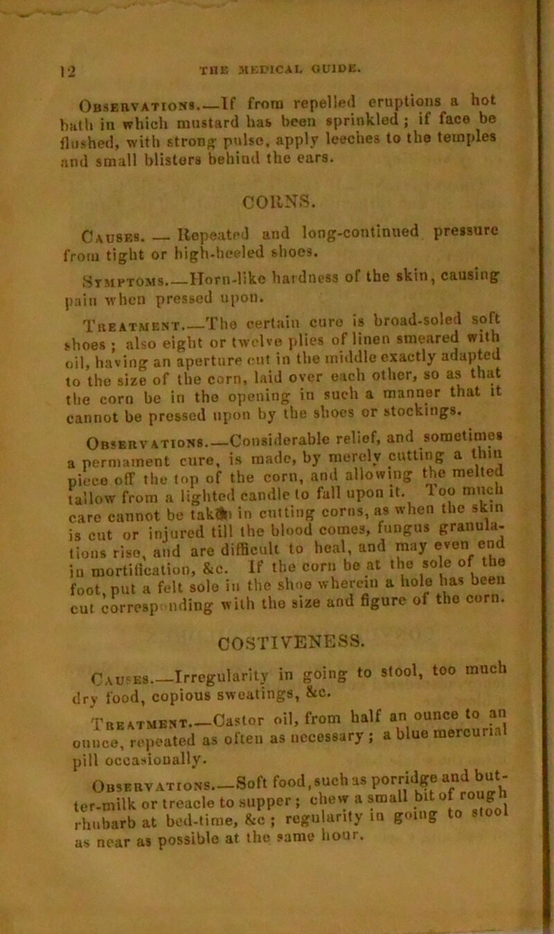 Observations.—If from repelled eruptions a hot bath in which mustard has been sprinkled ; if face be flushed, with strong- pulse, apply leeches to the temples and small blisters behind the ears. COHNS. Causes. — Repeated and long-continued pressure from tight or high-heeled shoes. Symptoms Horn-like hardness of the skin, causing pain when pressed upon. Treatment. The certain cure is broad-soled soft shoes ; also eight or twelve plies of linen smeared with oil, having an aperture cut in the middle exactly adapted to the size of the corn, laid oyer each other, so as that the corn be in the opening in such a manner that it cannot be pressed upon by the shoes or stockings. Ob<ervations.—Considerable relief, and sometimes a permament cure, is made, by merely cutting a thin piece off the top of the corn, and allowing the melted tallow from a lighted candle to fall upon it. 1 oo much care cannot bo tak»i in cutting corns, as when the skin is cut or injured till the blood comes, fungus granula- tions rise, and are difficult to heal, and may even end in mortification, &e. If the corn be at the so e of the foot put a felt sole in the shoe wherein a hole has been cut corresp nding with the size and figure of the corn. COSTIVENESS. Causes Irregularity in going to stool, too much dry food, copious sweatings, &c. Treatment.—Castor oil, from half an ounce to an ounce, repeated as often as necessary ; a blue mercurin pill occasionally. Observations.—Soft food, such as porridge and but- ler-milk or treacle to supper; chew a small bit of rough rhubarb at bed-lime, &c ; regularity in going to stool as near as possible at the same boar.