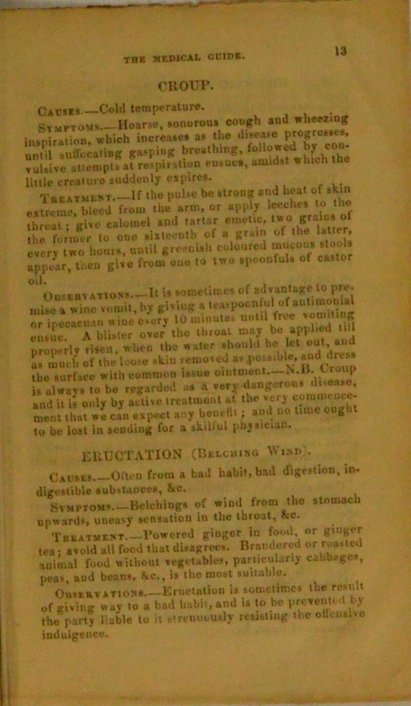 CROUP. (Jacks.— Cold temperature. Symptoms Hoarse, sonorous cough and wheezing in.Pir“”«»? which increases as the disease progresses, until suff.icatiHT breathing, loltojrjd^^ coa- vulsive attempts at respii ition ensues, amidst which trie little creature suddenly expires. Treatment If the pulse be strong and beat or skin extreme, bleed from the arm, or apply leeches to the IhrS give calomel and tartar emetic, two grams of former to one sixteenth of a grain ot the latter, every two hours, until greenish coloured mucous stools appear, then give from one to two spoonfuls of castor oil. OiivEBVATioss.—It is sometimes of advantage to pre- mise a wine vomit, hy giving a tea,poonfuI of*“tl“?t}Jia or ir.ecacu.tn wine every 10 minutes until free vomiting ensue A blister over the throat may be applied til properly tisen, when tbc water should he let out and L much of the lose skin removed as possible, »4i«» the surface with common issue ointment—N.B.t-rmip I always to be regarded as a very dangerous di-ea*e, and it is only by active treatment at the very comnience- ment that we can expect any benefit ; and no time ought to be lost in sending for a skillul physician. ERUCTATION (Belching Wind • Causes. Often from a bad habit, bad digestion, in- digestible substances, &c, Symptoms Belching* of wind from the stomach upwards, uneasy sensation in the tbioat, &c. Treatment.—Towered ginger in food or ginger tea; avoid all food that disagrees. Brandered or ,'***f“ animal food without vegetables, particularly ca.ib^gt , peas aud benns, &c., is the most suitable. OHSERVATioss—Enieiation is sometimes the result of giving way to a bad habit, and is to be prevented by the party liable to it strenuously resisting the offensive indulgence.