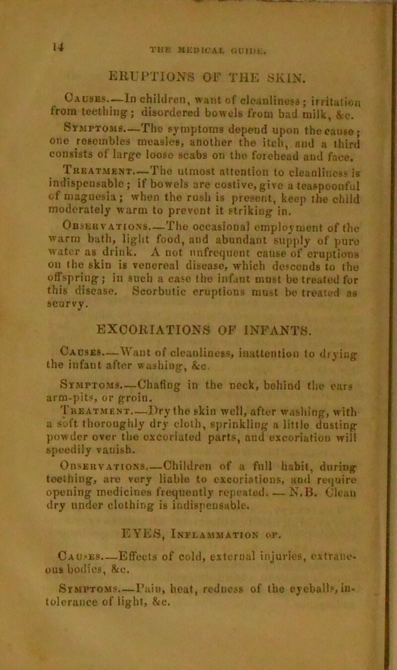 u ERUPTIONS OF THE SKIN. Causes.—In children, want of cleanliness; irritation from teething; disordered bowels from bad milk, &e. Symptoms—Tho symptoms depend upon the cause; one resembles measles, another the itch, and a third consists of large loose scabs on tho forehead and face. Treatment.—The utmost attention to cleanliness is indispensable; if bowels are costive, give a teaspoonful of magnesia; when the rush is present, keep the child moderately warm to prevent it striking in. Observations.—The occasional employment of the warm bath, light food, and abundant supply of puro water as drink. A not tinfrequcnt cause of eruptions on the skin is venereal disease, which descends to tho offspring ; in such a case the infaut must be treated for this disease. Scorbutic eruptions mu^t be treated as scurvy. EXCORIATIONS OF INFANTS. Causes—Want of cleanliness, inattention to drying the infant after washing, &c. Symptoms—Chafing in the neck, behind the cars arm-pits, or groin. Treatment—Dry the skin well, after washing, with a soft, thoroughly dry doth, sprinkling a little dusting powder over the excoriated parts, and excoriation will speedily vanish. OnsEuvATioNS.—Children of a full habit, during teething, are very liable to excoriations, and require opening medicines frequently repeated. — N.B. Clean dry under clothing is indispensable. EYES, Inflammation of. Gau.-es—Effects of cold, external injuries, extrane- ous bodies, 8ic. Symptoms.—Pain, heat, redness of the eyeballs, in- tolerance of light, &c.