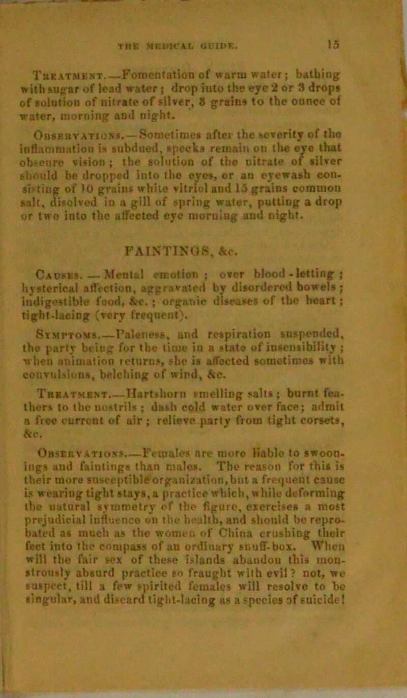 Treatment Fomentation of warm water; bathing with sugar of lead water; drop into the eye 2 or 3 drops of solution of nitrate of silver, 8 grains to the ounce of water, morning and night. Observations.— Sometimes after the severity of tho inflammation is subdued, specks remain ou the eyo that obscure vision; the solution of the nitrate of silver should be dropped into the eyes, or an eyewash con. sisting of 10 grains while vitriol and 15 grains common salt, disolved in a gill of spring water, putting a drop or two into the affected eye morning and night. PAINTINGS, Ac. Causes.—Mental emotion; over blood-letting; hysterical a flection, aggravated by disordered bowels; indigestible food, Ac. ; organic diseases of the heart; tight-lacing (very frequent). Simptoms Paleness, and respiration suspended, tho party being for the lime in a state of insensibility ; when animation returns, she is affected sometimes with convulsions, belching of wind, Ac. Treatment.—Hartshorn smelling salts ; burnt fea- thers to the nostrils ; dash cold water over face; admit a free current of air ; relieve party from tight corsets, Ac. Observations.—Females are more liable to swoon- ings and faintings than males. The reason for this is their more susceptible organization,but a frequent cause is wearing tight stays,a practice which, while deforming the natural symmetry ef the figure, exercises a most prejudicial influence on the health, and should he repro- bated as much as the women of China crushing their feet into the compass of an ordinary snuff-box. When will the fair sex of these islands abandon this mon- strously absurd practice so fraught with evil? not, wc suspect, till a few spirited females will resolve to be singular, and discard tight-lacing as a species of suicide!