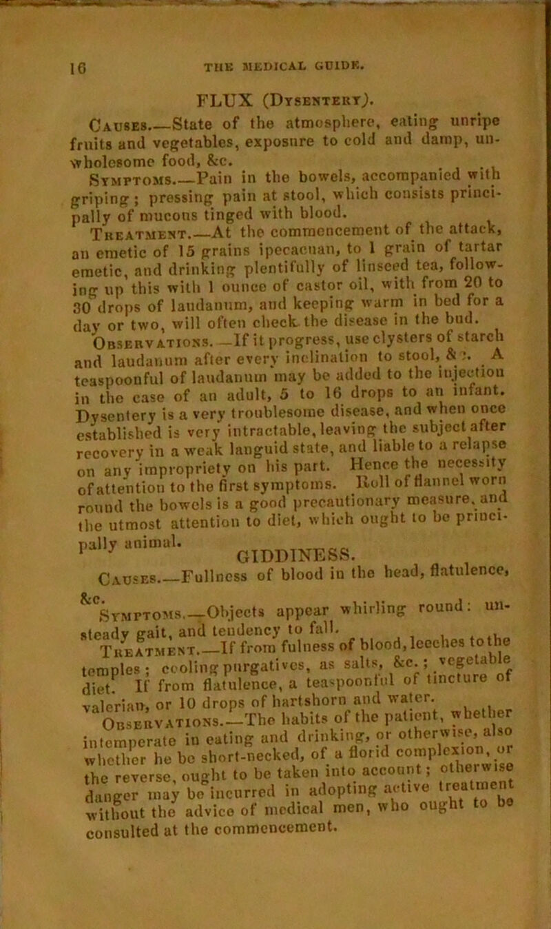 FLUX (Dysentert,). Causes State of the atmosphere, eating unripe fruits and vegetables, exposure to cold and damp, un- wholesome food, &e. Symptoms Pain in the bowels, accompanied with griping 5 pressing pain at stool, which consists princi- pally of mucons tinged with blood. Treatment At the commencement of the attack, an emetic of 15 grains ipecacuan, to 1 grain of tartar emetic, and drinking plentifully of linseed tea, follow- ing up this with 1 ounce of castor oil, with from 20 to 30 drops of laudanum, and keeping warm in bed for a day or two, will often check the disease in the bud. Observations. —If it progress, use clysters of starch and laudanum after every inclination to stool, & A teaspoonful of laudanum may be added to the injection in the case of an adult, 5 to 16 drops to an infant. Dysentery is a very troublesome disease, and when once established is very intractable, leaving the subject after recovery in a weak languid state, and liable to a relapse on any impropriety on his part. Hence the necessity of attention to the first symptoms. Roll of flannel worn round the bowels is a good precautionary measure, and the utmost attention to diet, which ought to bo princi- giddiness. Causes Fullness of blood in the head, flatulence, ^Symptoms.— Objects appear whirling round: un- steady trait, and tendency to fall. , . ,, Treatment If from fulness of blood.leeches tothe temples; ceding purgatives, as salts. &c ; diet. If from flatulence, a teaspoonful of tincture ot valerian, or 10 drops of hartshorn and water. ‘ Observations—The habits of the patient, whether intemperate in eating and drinking, or otherwise, also whether he be short-necked, of a florid c°mpl««on, o the reverse, ought to be taken into account; other wise danger may be incurred in adopting active treat men without the advice of medical men, who oug consulted at the commencement.