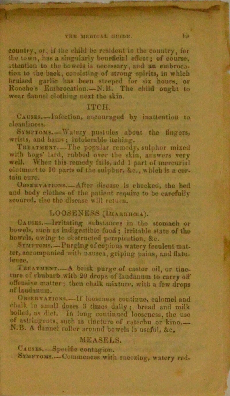 THE ytMCU 0U1DK. Lf country, or, it'ttie eltild bo resident in the country, for the town, has a singularly beneficial effect; of course, „ttea!ion to tho bowels is necessary, ami an embroca- tion to the hack., consisting of strong spirits, in which bruised garlic has been steeped fur six hours, or Roocho’s Embrocation.—N.B. The ehild ought to wear flannel clothing next the skin. ITCH. Causes.—Infection, encouraged by inattention to cleanliness. Symptoms.—Watery pustules aboat the fingers, wrists, and hams; intolerable itching. Treatment—The popular remedy, sulphur mixed with hogs’ lard, rubbed over tho skin, answers very well. When this remedy fails, add 1 part of mercurial ointment to 10 parts of the sulphur, &e,, which is a cer- tain cure. Observations After disease is checked, the bed and body clothes of the patient require to be carefully scoured, else the disease will return. LOOSENESS (litAntrim:a). Causes.—Irritating substances in the stomach or bowels, such as Indigestible food ; irritable state of tho bowels, owing to obstructed perspiration. Ire. Symptoms.—-Purging of copious watery feculent mat- ter, accompanied with nausea, griping pains, aud flatu- lence. Treatment.—A brisk purge of castor oil, or tinc- ture ot rhubarb with 20 drops of laudanum to carry off’ offensive matter; then chalk mixture, with a few drops of laudanum. Ob kuvatign«—If looseness continue, calomel and eliaik in small doses 3 times daily ; bread and milk boiled, as diet. In long continued looseness, the use of astringents, such as tincturo of catechu or kino. N.B. A flannel roller around bowels is useful, &c. WEASELS. Causes.—Specific contagion. •Symptoms—Commences with sneezing, watery red-
