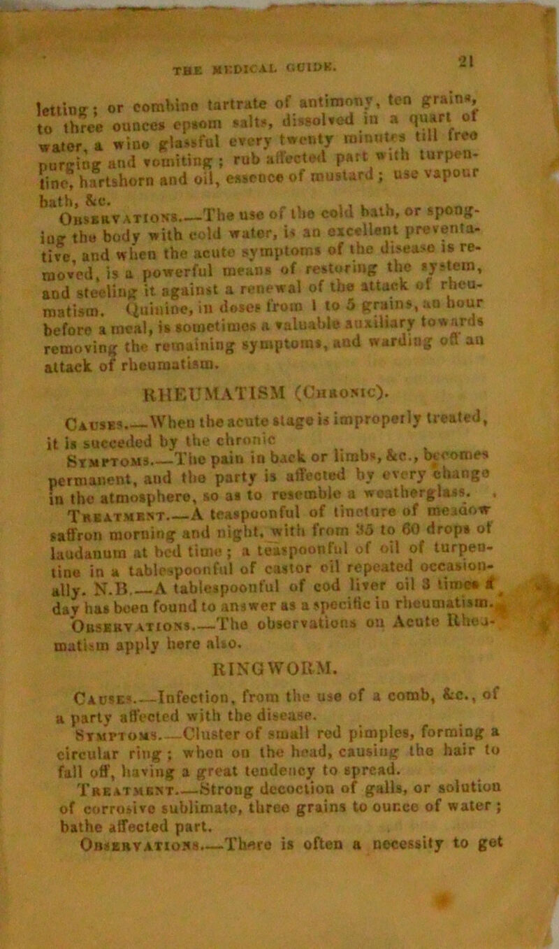 lettme; or combine tartrate of antimony, ten grain*, o three ounces cpaom salts, dissolved m a quart of water a wino glassful every twenty minute* till freo purging and vomiting ; rub affected part with turpen- tine, hartshorn and oil, essence of mustard ; use vapour baoissaTATiaJ« The uso of the cold bath, or spong- iug the body with cold water, is an excellent preventa- tive and when the acute symptom* of the disea>o is re- moved, is u powerful means of restoring the system, and steeling it against a renewal of the attack of rheu- matism. Quinine, in doses from l to 5 grains, an hour before a meal, is sometimes a valuable auxiliary tow ards removing the remaining symptoms, and warding off an attack of rheumatism. RHEUMATISM (Chronic). Causes Wheu the acute stage is improperly treated, it is succeded by the chronic Symptoms The pain in back or limbs, &c., becomes permanent, and the party is affected by every change in the atmosphere, so as to resemble a weatherglass. Treatment A toaspoonful of tincture of meaaovr saffron morning and night, with from 35 to 60 drops ot laudanum at bed time ; a teaspoonful of oil of turpen- tine in a lablespoonful of castor oil repeated occasion- ally. N.B A tablespoonful of cod liver oil 3 limea * day has been found to answer as a specific in rheumatism.* 'Observations The observations on Acute Rheu- matism apply here also. RINGWORM. Causes Infection, from the use of a comb, &c., of a parly affected with the disease. Symptoms—Cluster of small red pimples, forming a circular ring ; whon on the head, causing the hair to fall off’, having a great tendency to spread. Treatment Strong decoction of galls, or solution of corrosive sublimate, three grains to ounce of water ; bathe affected part. Observations.—There is often a necessity to got