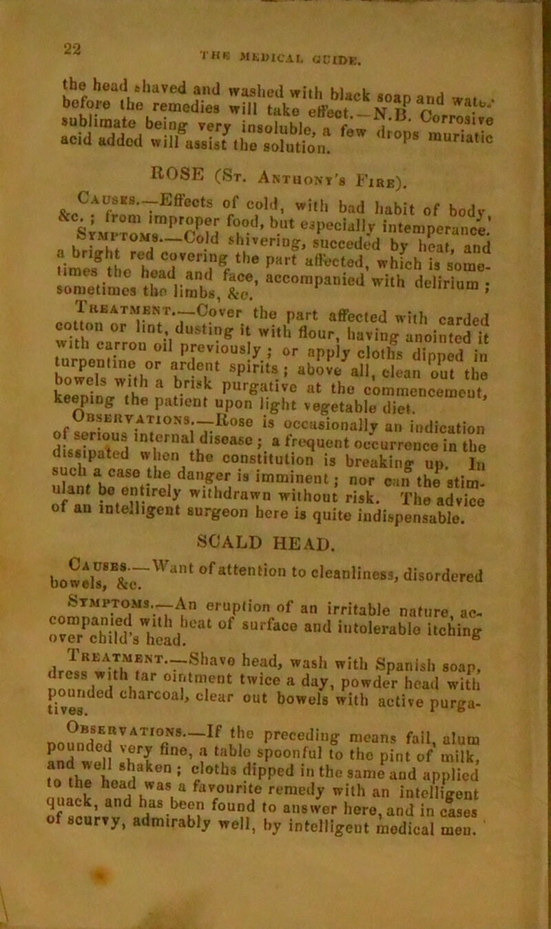 THIS MEDICAL dCIDE. the head shaved and washed with black snan before the remedies will take effect.-N if pA sublimate being* very insoinhlo ■» #'* i* ' ^orrosi?e acid added will assist the solution P§ mUria,ic ROSE (St. Anthont’s P’ire). Causes.—Effects of cold, with bad habit of bodv sfMrroJ8mPcSld frd’ bUt UJpeGiall-v 'nternperance.' . . *roMs—Cold shivering, speeded by heat and t'imelf the1 head VinfKf the PK,t a®?cted» wh>ch is some- r~P»»« wlrti delirium , Treatment,.—.Cover the part affected with carded cot on or lint dusting it with flour, having anointed it with carron oil previously,- or apply cloths dipped in turpentine or ardent spirits ; above all clean out the bowels with a brisk purgative at the commencement keeping the patient upon light vegetable di'entenCen,eut’ Observations.—Rose is occasionally an indication of senoiis internal disease ; a frequent occurrence in the dissipated when the constitution is breaking up In such a case the danger is imminent; nor can the stim- ilant be entirely withdrawn without risk. The advice of an intelligent surgeon here is quite indispensable. SCALD HEAD. bowds,8B&J~Want of attention t0 cleanliness, disordered Stmptons.—An eruption of an irritable nature ac- ““rPSv'hc!Li of srface “d i,0''rabl‘’ ,lr^^MMfNT'~Shave head> wash with Spanish soap, minded I 01,|'tm,ent tWiCe a day- P°wck*r head With fives Cd larcoa ’ clear out bowels with active purga- no?nBdSpE(rV,AT,°fiNS'~If m6 Precedin& means fail, alum pounded very fine, a table spoonful to the pint of milk, fo 8dakon : rloths dipped in thc sanie aud applied to the head was a favourite remedy with an intelligent of sen’ and rias-bek? found t0 ans,ver here,and in cases of scurvy, admirably well, by intelligent medical meu. ‘