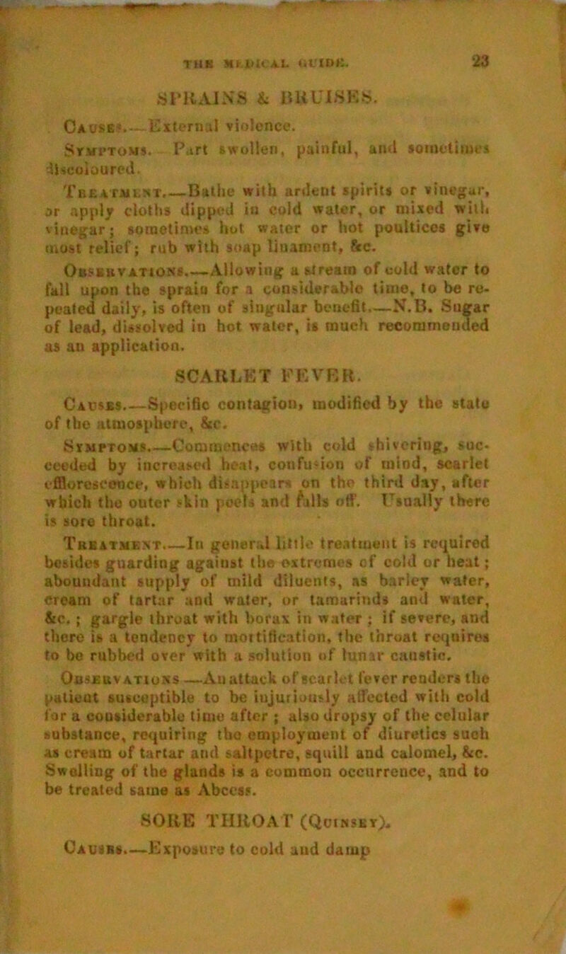 SPRAINS & BRUISES. Cause1 External violence. SrMi’ToMs. Part swollen, painful, and sometimes Ihcoloured. Treatment.—Bathe with ardent spirits or vinegar, or apply cloths dipped in cold water, or mixed with vinegar; sometimes hot water or hot poultices give most relief; rub with soap Unament, &c. Observations Allowing a stream of cold water to fall upon the sprain for a considerable time, to be re- peated daily, is often of singular benefit—N.B. Sugar of lead, dissolved in hot water, is much recommended as an application. SCARLET FEVER. Causes Specific contagion, modified by the state of the atmosphere, &c. Symptoms Commences with cold shivering, suc- ceeded by increased heat, confusion of mind, scarlet efflorescence, which disappears on tho third day, after which tho outer skin poofs and falls off. Usually there is sore throat. Treatment In general little treatment is required besides guarding against the extremes of cold or heat; aboundant supply of mild diluents, as barley water, cream of tartar and water, or tamarinds and water, Sec.; gargle throat with borax in water ; if severe, and there is a tendency to mortification, the throat requires to be rubbed over with a solution of lunar caustic. Observations —An attack of scarlet fever renders the patient susceptible to be injuriously affected with cold for a considerable time after ; also dropsy of the celular substance, requiring tho employment of diuretics such as cream of tartar and saltpetre, squill and calomel, &c. Swelling of the glands is a common occurrence, and to be treated same as Abets?. SORE THROAT (Qcinskt). Causes.—Exposure to cold and damp