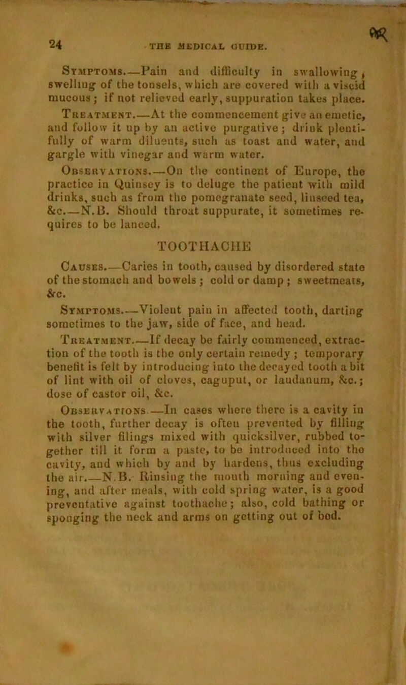 Symptoms.—Pain and difficulty in swallowing, swelling of the tonsels, which are covered with a viscid mucous ; if not relieved early, suppuration takes place. Treatment At the commencement give an emetic, and follow it up hy an active purgative; drink plenti- fully of warm diluents, such as toast and water, and gargle with vinegar and warm water. Observations On the continent of Europe, the practice in Quinscy is to deluge the patient with mild drinks, such as from the pomegranate seed, linseed tea, &c N-. 13. Should throat suppurate, it sometimes re- quires to be lanced. TOOTHACHE Causes.—Caries in tooth, caused by disordered state of the stomach and bo wels ; cold or damp ; sweetmeats, SiC. Symptoms Violeut pain in affected tooth, darting sometimes to the jaw, side of face, and head. Treatment—If decay be fairly commenced, extrac- tion of the tooth is the only certain remedy ; temporary benefit is felt by introducing into the decayed tooth a bit of lint with oil of cloves, caguput, or laudanum, &c.; dose of castor oil, &c. Observations—In cases where there is a cavity in the tooth, further decay is often prevented by filling with silver filings mixed with quicksilver, rubbed to- gether till it form a paste, to be introduced into tho cavity, and which by and by hardens, thus excluding the air.—N.I3. Rinsing the mouth morning aud even- ing, and after meals, with cold spring water, is a good preventative against toothache; also, cold bathing or sponging tho neck and arms on getting out of bod.