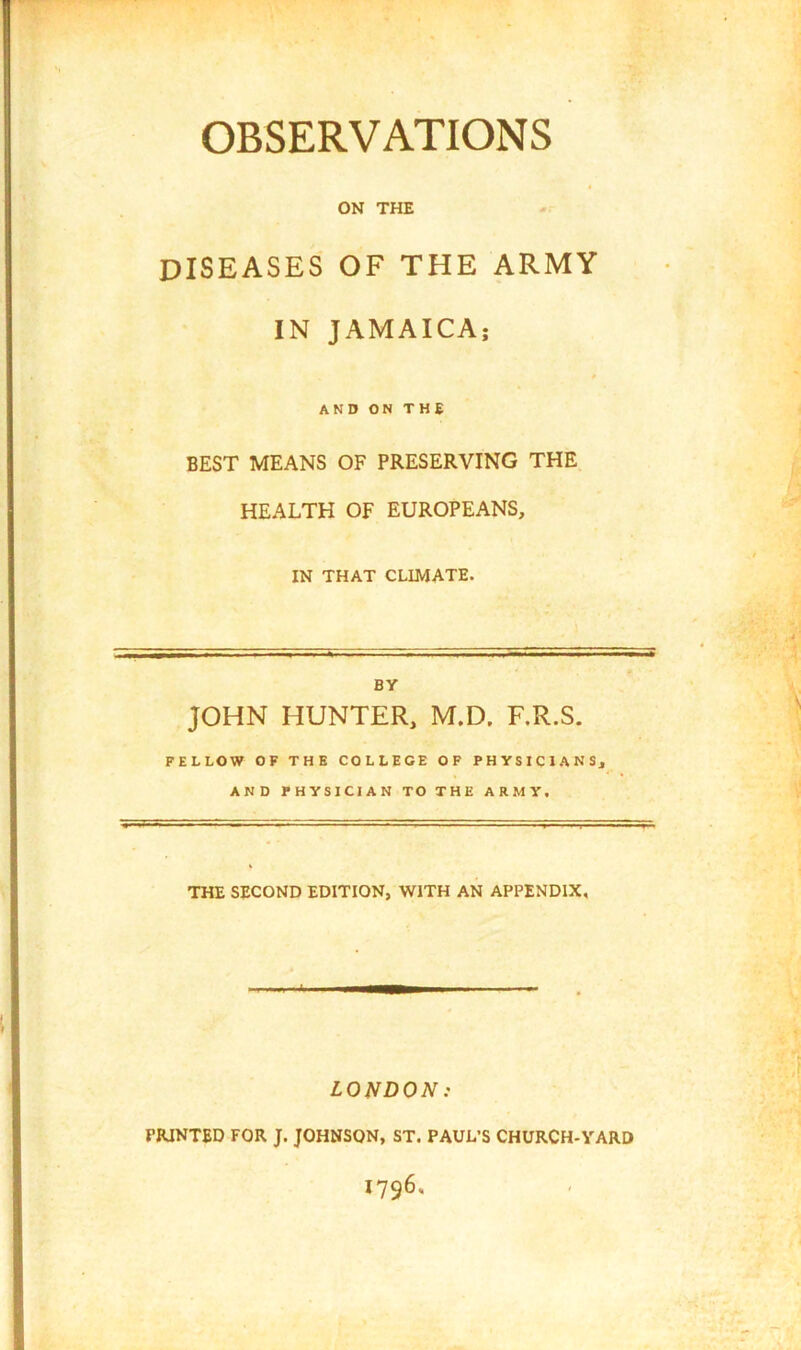 OBSERVATIONS ON THE DISEASES OF THE ARMY IN JAMAICA; AND ON THE BEST MEANS OF PRESERVING THE, HEALTH OF EUROPEANS, IN THAT CLIMATE. BV JOHN HUNTER, M.D, F.R.S. FELLOW OF THE COLLEGE OF PHYSICIANS, AND PHYSICIAN TO THE ARMY, THE SECOND EDITION, WITH AN APPENDIX, LONDON: PRINTED FOR J. JOHNSON, ST. PAUL’S CHURCH-YARD 1796.