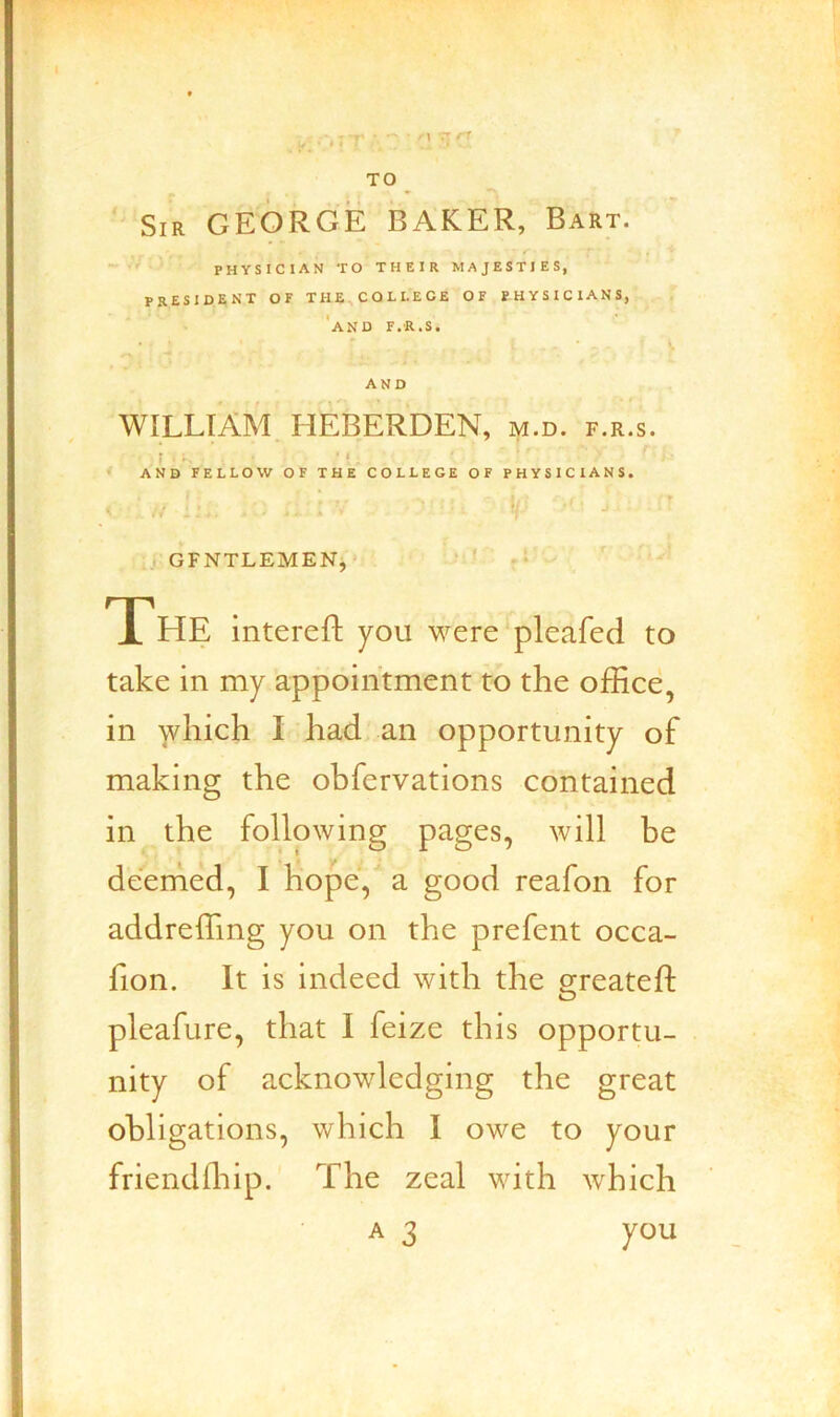 TO Sir GEORGE BAKER, Bart. ~ physician to their majesties, president of the,college of physicians, ‘and f.r.s. • ’ I . • . >. AND WILLIAM. HEBERDEN, m.d. f.r.s. r - '! AND FELLOW OF THE COLLEGE OF PHYSICIANS. , GFNTLEMENj • ‘ ' The intereft you were pleafed to take in my appointment to the office, in which I had an opportunity of making the obfervations contained in the following pages, will be deemed, I hope, a good reafon for addreffing you on the prefent occa- fion. It is indeed with the greatefi: pleafure, that I feize this opportu- nity of acknowledging the great obligations, which I owe to your friendffiip.' The zeal with which A 3 you