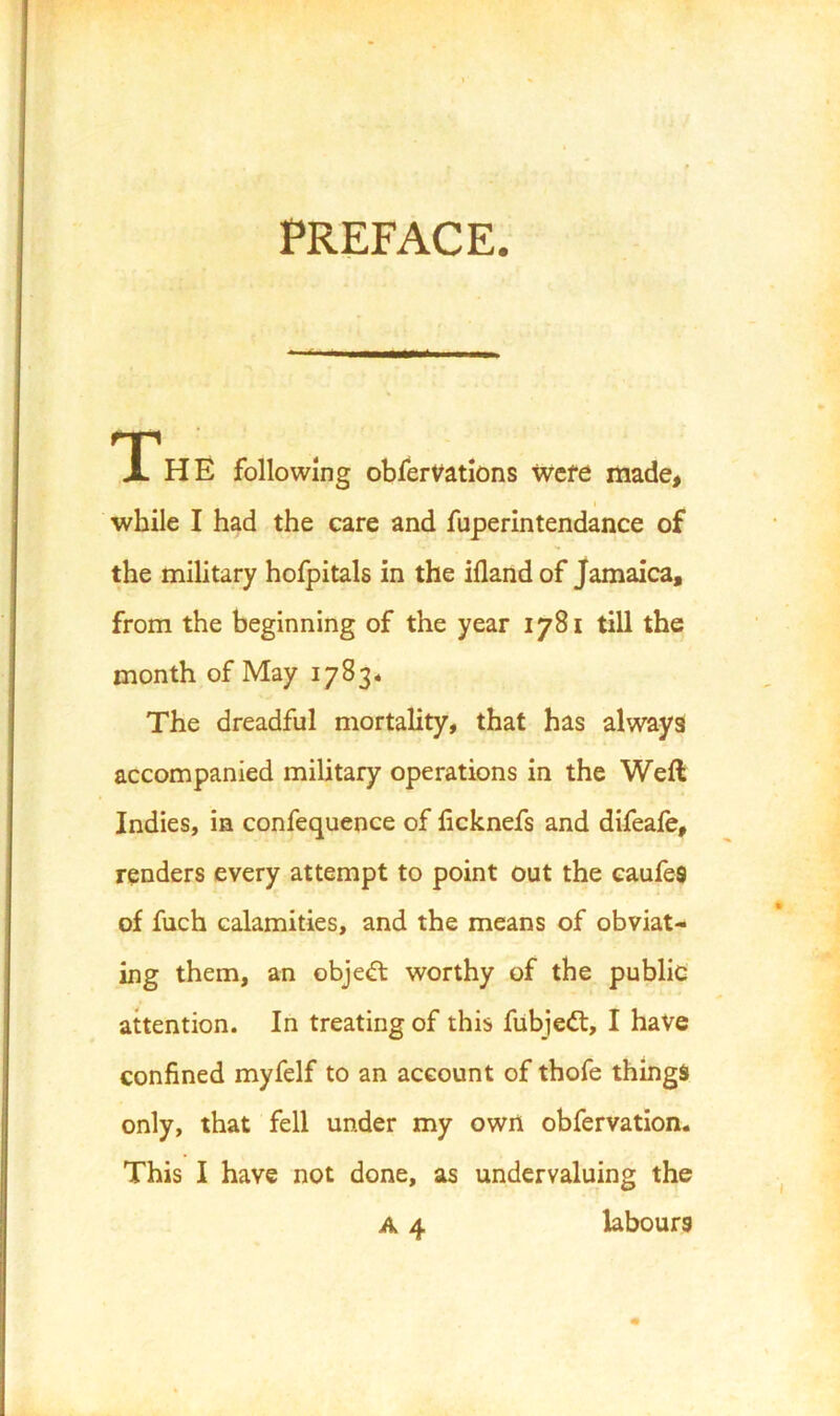 PREFACE. T^HE following obfervations were made, i while I had the care and fuperintendance of the military hofpitals in the ifland of Jamaica, from the beginning of the year 1781 till the month of May 1783* The dreadful mortality, that has always accompanied military operations in the Weft Indies, in confequence of ficknefs and difeafe, renders every attempt to point out the eaufeS of fuch calamities, and the means of obviat- ing them, an objedl worthy of the public attention. In treating of this fubjed:, I have confined myfelf to an account of thofe things only, that fell under my own obfervation. This I have not done, as undervaluing the