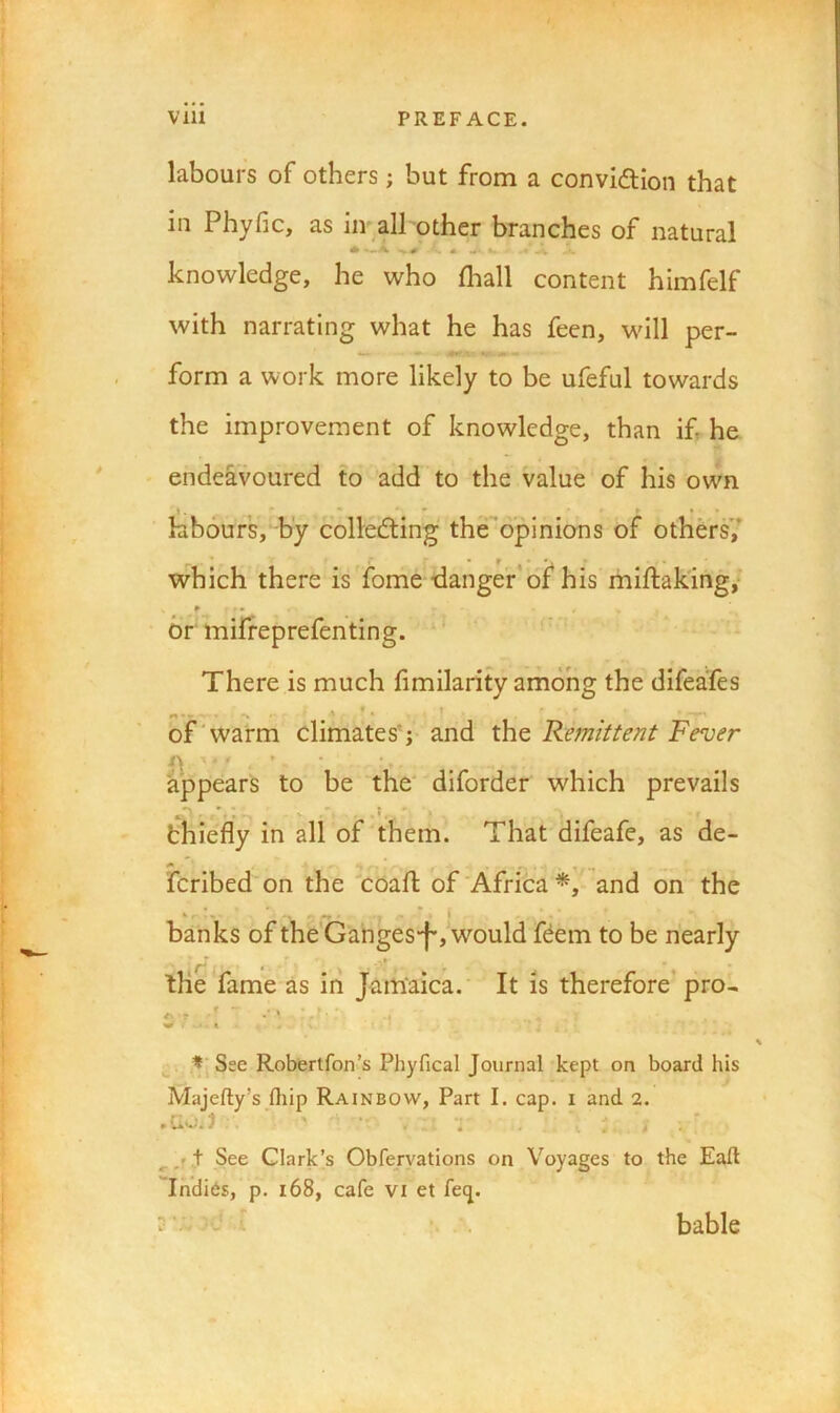 labours of others; but from a convidtlon that in Phyfic, as iir all other branches of natural knowledge, he who fliall content himfelf with narrating what he has feen, will per- form a work more likely to be ufeful towards the improvement of knowledge, than if he ' endeavoured to add to the value of his own labours, by collecting theopinions of others,' which there is fome tlangef*of his miftak'ing,* or miffeprefenting. There is much f milarity among the difeaies bf‘warm climates*; and the Remittent Fever appears to be the' diforder which prevails thiefly in all of them. That difeafe, as de- fcribed on the coafl of'Africa*^' and on the ... . * i banks of the Gahges-f',Vould fCem to be nearly the fame as in Jamaica. It is therefore’ pro- ... .r *’Sse Roberlfon’s Phyfical Journal kept on board his Majefty’s fhip Rainbow, Part I. cap. i and 2. • } .. ' . ^ ^ \ See Clark’s Obfervations on Voyages to the Eaft Indi6s, p. i68, cafe vi et fecj. V >x : V bable