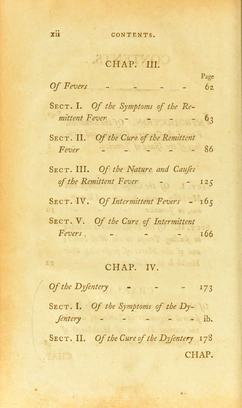 CHAP. III. Page Of Fevers - - _ - - 62 Sect. I. Of the Symptoms of the Re- mittent Fever . - - “ 63 • » Sect. II. Of the Cure of the Remittent Fever - - - - - 86 Sect. III. Of the Nature and Caufes of the Remittent Fever - . - 125 . V. * Sect. IV. Of Intermittent Fevers 165 Sect. V. Of the Cure of Liter mitt ent Fevers. - - - 166 CHAP. IV. Of the Dyfentery - - ~ Sect. I. Of the Symptoms of the Dy- fentery - - - - - ib. Sect, II. Of the Cure of the Dyfentery 178