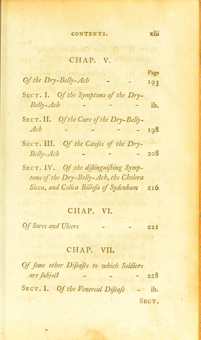 ■CHAP. V. Page Of the Dry-‘Belly-Ach - - Sect. I. Of the Syfnptoms of the Dry- Belly-Ach - - - ib. Sect. II. Of the Cure of the Dry-Belly ^ Ach - - - - 198 Sect. III. Of the Caifes of the Dry- Belly-Ach - - - 208 Sect. IV. Of the dif ingulfing Symp- toms of the Dry-Belly-Achy the Cholera SiccUy and Colica Biliofa of Sydenham 216 CHAP. VI. Of Sores and Ulcers - - 221 CHAP. VII. Of fome other Difeafes to which Soldiers are fubjeSl - - - 228 Sect, I. Of the Ve?iereal Difeafe - ib. Sect.