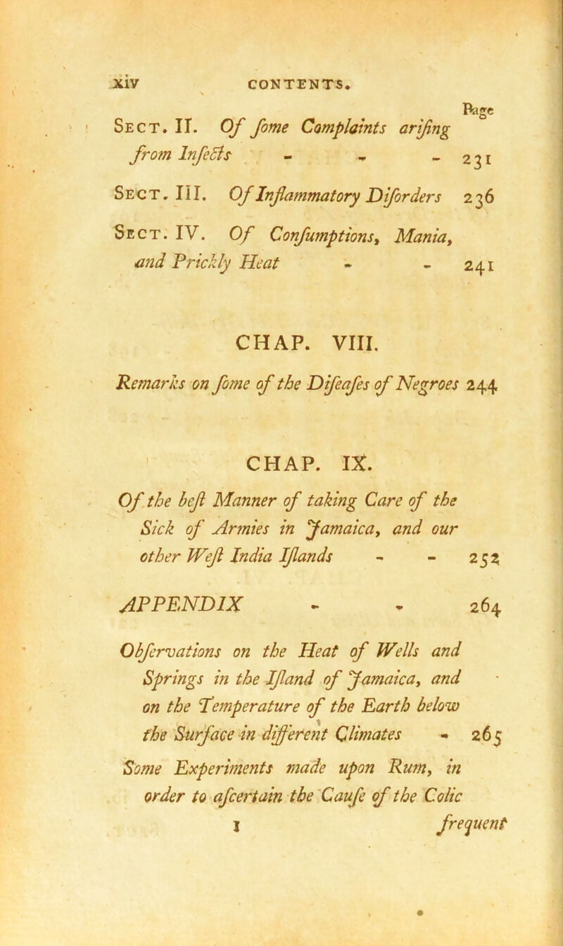 Page Sect. II. Of fame Complaints arjfing from Infects - .. -231 Sect. III. Of Inflammatory Dlforders 236 Sect. IV. Of Confumptions^ Maniay mid Prickly Heat • - 241 CHAP. VIII. Remarks on forne of the Difeafes of Negroes 244 CHAP. IX. Of .the befl Manner of taking Care of the Sick of Armies in famaica, and our other Weft India Iflands - - 252 appendix - - 264 Obfervations on the Heat of Wells and Springs in the Ifland of famaicUy and on the temperature of the Earth below the'Surface dn different Climates - 265 Some Experiments made upon RurUy in order to afcertain the 'Caufe of the Colic I frequent
