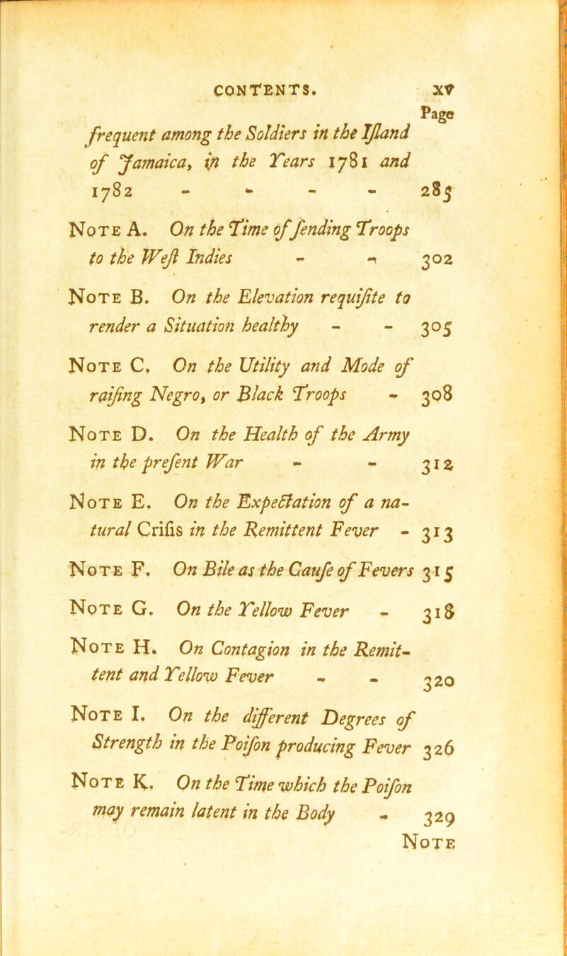 Pago frequent among the Soldiers in the IJland of Jamaica^ in the Tears 1781 and 1782 - * 285 Note A. On the Time of fending Troops to the Weji Indies - 1 302 Note B. On the Elevation requifite to render a Situation healthy - - 305 Note C, On the Utility and Mode of raifng NegrOf or Black Troops - 308 Note D. On the Health of the Army in the prefent War - - 312 Note E. On the Expedlation of a na- tural in the Remittent Fever - 313 Note F. On Bile as the Caufe of Fevers 315 Note G. On the Tellow Fever - 318 Note H. On Contagion in the Remit- tent and Tellow Fever - - ^20 Note I. On the different Degrees of Strength in the Poifon producing Fever 326 No T E K. On the Time which the Poifon may remain latent in the Body - 329 Note