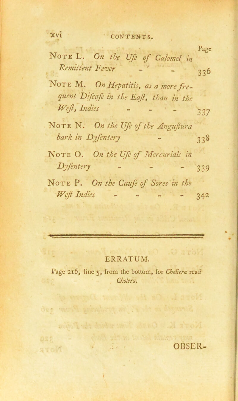 Note L'. On the Ufe of Calomel in Remittent Fever - Note M. On Hepatitis y as a more fre- quent Difeafe in the Eaf, than in the JVefy Indies - - • _ Page 336 337 Note N. On the Ufe of the Aftgufura bark in Dyfentery - 338 Note O. 0;z the Ufe of Mercurials hi Dyfentery - - - 339 Note P. On the Caufe of Sores in the JVef Indies - - _ > 342 ERRATUM. Page 216, line 5, from the bottom, for Choliera read , Cholera, OBSER- 4