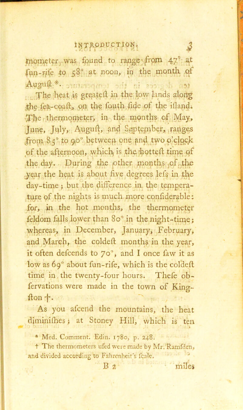 i^T]R.ODUCTtON, jJ moiri,eterj Vvas fpund to rapge'jfrpni 47°' fpn-i^iCe to 58°,. at noon, in the ^month. .of Auguii y;r;> , r, * ^,The heat,-is grqateft in the: low lands along i^e,fea-coaft, on the fauth,fi4e of the iflandi f tl^^tmometjcr; in the ^months of,May, June, Jtjly,- Atiguft, and Sgp^cjinber^,ranges /rorn.85°,to 9,0“ betweep one.^nd two o’clpcjc of the afternoon, which^ is the [hotted; time of the day. . During the pther ijnont^s-^of.^the .^^eatj^the h?at is about five ^degrees lef§ in the day-time j but the difference in the.^t^apera- ture of the nights is much, more confiderable: V*-*.-* O V for, in the hot months, the thermometer feldom falls lower than 80° in the night-tinie; whereas, in December, January; February, and March, the coldefi; months in the year, it often defcends to 70”, and I once faw it as low as 69° about fun-rife, which is the coldefi time in, the twenty-four hours. Thefe ob- fervations were made in the town of King- fton-f*. ■' , ■ As you afcend the mountains, the heat diminifhes; at Stoney Hill, which is ten * Med. Comment. Edin. 1780, p. 24.8. t The thermometers ufed were made by Mr.'Ramfden, .'\nd divided according to Fahrenheit’s Icale. ‘ B a * ' miles