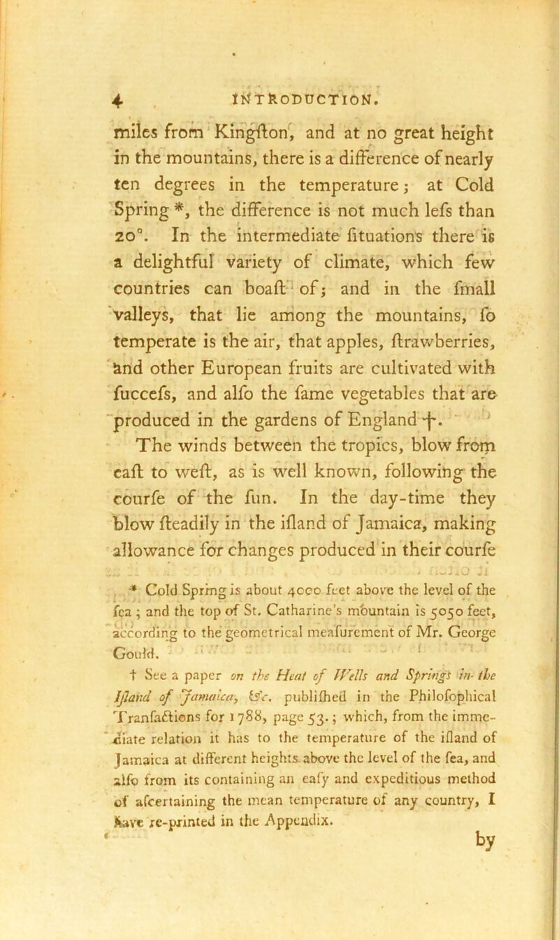 miles from ‘ Kin^on, and at no great height in the mountains, there is a difference of nearly ten degrees in the temperature; at Cold Spring *, the difference is not much lefs than 20°. In the intermediate fituation's there is a delightful variety of climate, which few countries can boaft-^ of j and in the fmall valleys, that lie arriong the mountains, fo temperate is the air, that apples, ffrawberries, 'and other European fruits are cultivated with fuccefs, and alfo the fame vegetables that are produced in the gardens of England *f-. ^ The winds between the tropics, blow from caff to weff, as is well known, following the courfe of the fun. In the day-time they blow ffeadily in the ifland of Jamaica, making allowance for changes produced'in their courfe * Cold Spring is about 4000 feet above the level of the fca ; and the top of St. Catharine’s mbuntain is 5050 feet, according to the geometrical meafufement of Mr. George Gould. ^ ' t See a paper on the Heat of IVtlh and Springi in- the Ifland of 'Jamaica, is'e, publifhed in the Philofophical Tranfaftions for 1 788, page 53.; which, from the imme- *4liate relation it has to the temperature of the ifland of Jamaica at different heights, above the level of the fea, and alfo from its containing an cafy and expeditious method of afeertaining the mean temperature of any country, I re-pxinted in the Appendix.