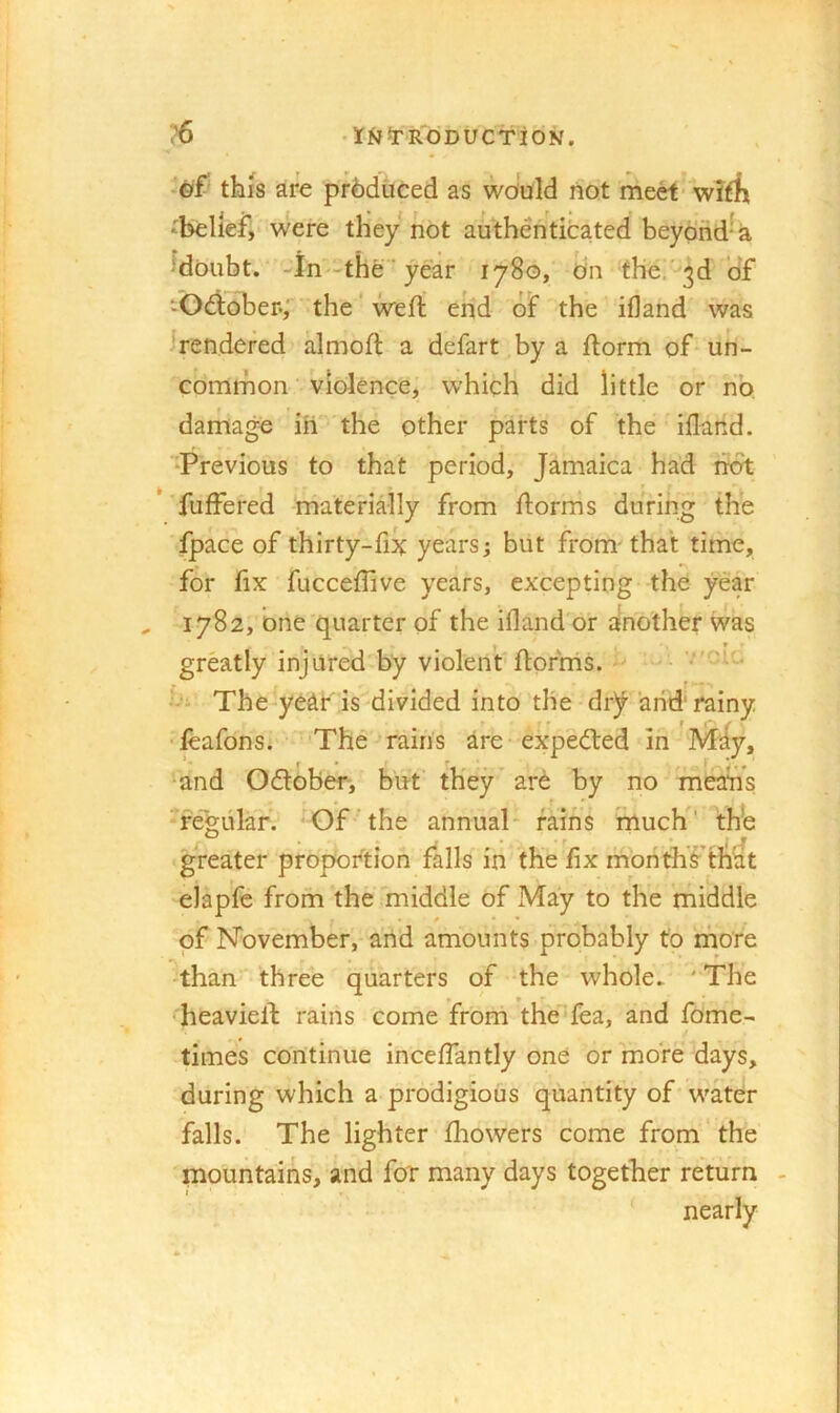 ?6 •rfJ^RdDUCTiON. •©f5 this are produced as woiuld not meet* wirfi ‘belief, were they not authenticated beydrid-a Moubt. -in-the ’year 1780, On the/'3d Of ‘Odidber*; the ‘ weft end of the if]and was 'rendered almoft a defart by a ftorm of-un- common violence, which did little or no damage in the other parts of the'iflarld. Previous to that period, Jamaica had not * fuffered materially from ftorms during the fpace of thirty-fix years; but from- that time, for fix fucceflive years, excepting the year 1782, one quarter of the ifland'or another was » * ' greatly injured by violent'ftorms. ^ hi The year'is'divided into the dr^ and rainy ftafons. The rains are expedted in IVlIy, and Odtober-, but' they’ ard by no mean’s Te'gular. -Of the annual- fains mucK' th*e greater proportion falls in the fix morithf th^t elapfc from the middle of May to the middle of November, arid amounts probably to more fthan three quarters of the whole. 'The heavieft rains come from the'^fea, and fome- times continue inceffantly one or more days, during which a prodigious quantity of'water falls. The lighter ftaowers come from the mountains, and for many days together return - nearly