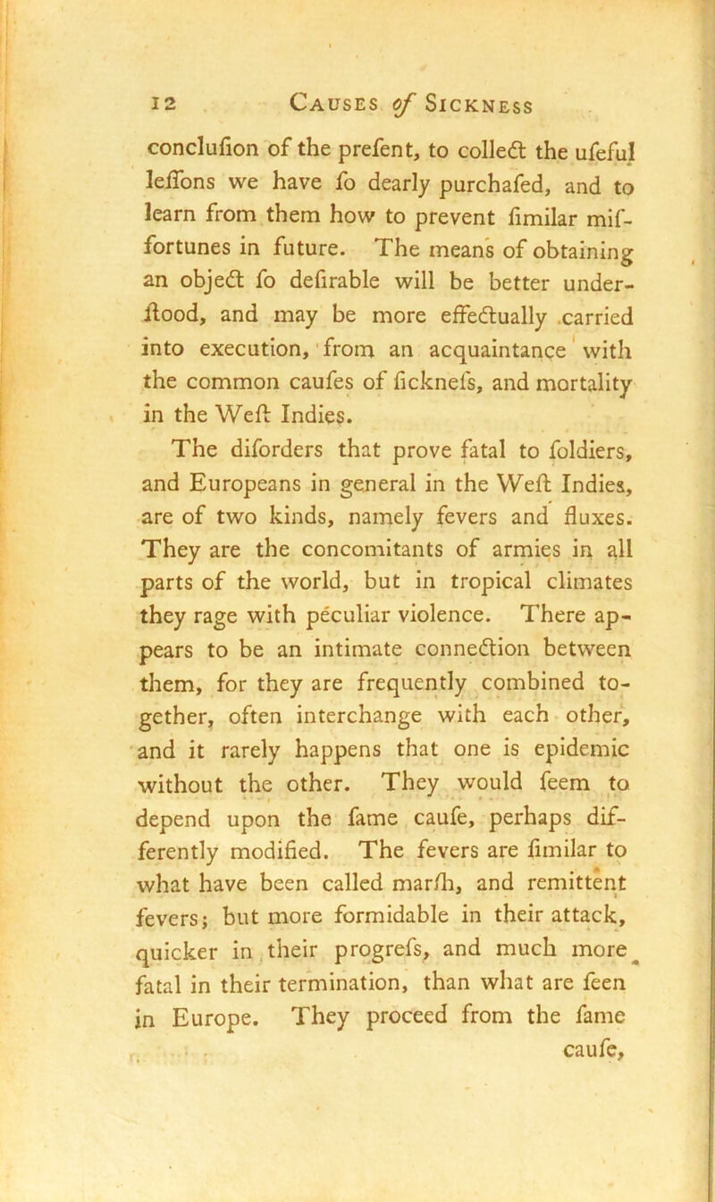 conclufion of the prefen t, to colled: the ufeful lelTons we have fo dearly purchafed, and to learn from them how to prevent fimilar mif- fortunes in future. The means of obtaining an objed fo defirable will be better under- llood, and may be more effedually .carried into execution,'from an acquaintance ‘ with the common caufes of ficknefs, and mortality in the Weft Indies. The diforders that prove fatal to foldiers, and Europeans in general in the Weft Indies, are of two kinds, namely fevers and fluxes. They are the concomitants of armies in all parts of the world, but in tropical climates they rage with peculiar violence. There ap- pears to be an intimate connedion between them, for they are frequently combined to- gether, often interchange with each other, 'and it rarely happens that one is epidemic without the other. They would feem to depend upon the fame caufe, perhaps dif- ferently modified. The fevers are fimilar to what have been called mar/li, and remittent fevers; but more formidable in their attack, quicker in,.their progrefs, and much more^ fatal in their termination, than what are feen in Europe. They proceed from the fame
