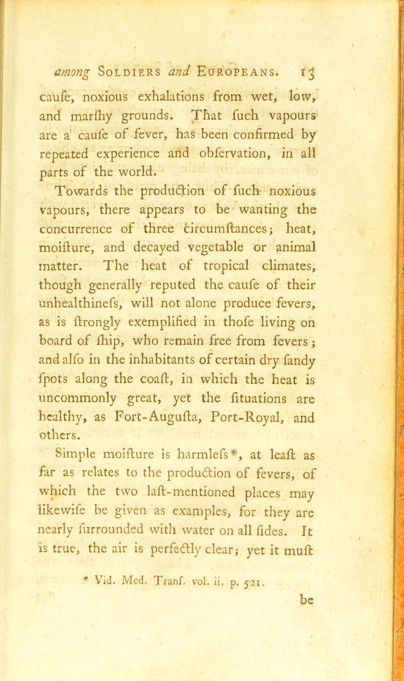 caufe, noxious exhalations from wet, low/ and mariliy grounds. That fuch vapours are a' caufe of fever, has-been confirmed by repeated experience and obfervation, in all parts of the world. Towards the prodiK^tion of fuch- noxious vapours,' there appears to be'wanting the concurrence of three circumftances; heat, moifture, and decayed vegetable or animal matter. The heat of tropical climates, though generally reputed the caufe of their unhealthinefs, will not alone produce fevers, as is ftrongly exemplified in thofe living on board of Ihip, who remain free from fevers; and alfo in the inhabitants of certain dry fandy fpots along the coafi:, in which the heat is uncommonly great, yet the fituations are healthy, as Fort-Augufia, Port-Royal, and others. • Simple moifture is harmlefs^*, at leaft as far as relates to the production of fevers, of which the two laft-mentioned places may iikewife be given as examples, for they are nearly furrounded with water on all fides. It is true, the air is perfectly clear; yet it muft * V'id. Med. Tranf. vol. ii. p. 521. be