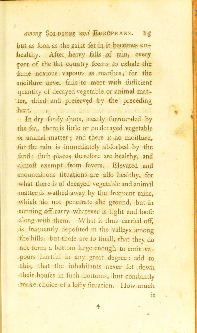 but as fooQ as the rains fet in it bocoines un- healthy. After,^ heavy falls )Of rain, every part of the flat country jfeems to exhale the fame noxious vapours a^s -marfliesf for the inoiflure never fails ;to meet with fufficient quantity of decayed vegetable or animal mat- 'ter, dried and prelerved by the, preceding « heat. ;,i_ ’ ,1 ‘ In dry fandy fpots, nearly furrounded by the fea, there is little or no decayed vegetable or animal matter; and there is no moifture, for the rain is immediately abforbed by the land: fuch places therefore are healthy, and almofl; exempt from fevers. Elevated .and .-mountainous lituations are alfo healthy, for what there is of decayed vegetable and animal'* -matter’is walhed away by the frequent rains, which do not penetrate -.the ground, hut in ■running officarry whatever is flight and loofe along with them. -Wh-at is thus carried off, is frequently depofited in the valleys among the hills; but thofe are fo fmall, that they do not form a bottom large enough to emit va- .pours hurtful in any great degree: add to this, that the inhabitants never fet down their houfes in fuch bottoms, but conflantly 'make choice of a lofty fituation. How much it N 4