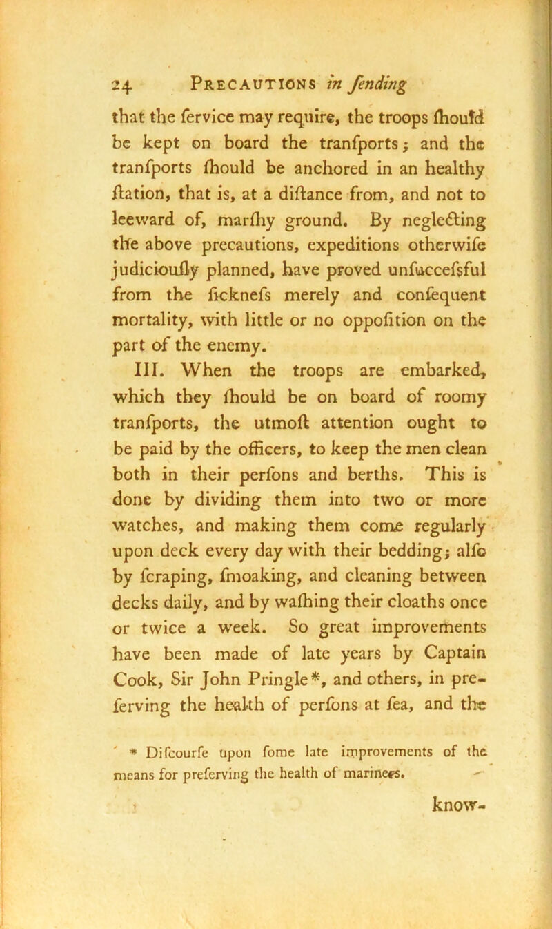 that the fervice may require, the troops (houtd be kept on board the tranfports; and the tranfports fliould be anchored in an healthy ftation, that is, at a diftance from, and not to leeward of, marfliy ground. By negledling the above precautions, expeditions othcrvvife judiciouily planned, have proved unfuccefsful from the ficknefs merely and confequent mortality, with little or no oppofition on the part of the enemy. III. When the troops are embarked, which they (hould be on board of roomy tranfports, the utmoft attention ought to be paid by the officers, to keep the men clean _ • both in their perfons and berths. This is done by dividing them into two or more watches, and making them come regularly - upon deck every day with their bedding; alfo by fcraping, fmoaking, and cleaning between decks daily, and by wafhing their cloaths once or twice a week. So great improvements have been made of late years by Captain Cook, Sir John Pringle*, and others, in pre- ferving the health of perfons at fea, and the ' * Difeourfe upon fome late improvements of the means for preferving the health of marine#®. know-
