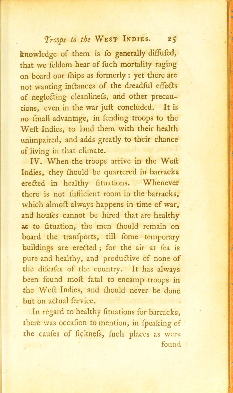 knowledge of them is lb generally difFufed, that we feldom hear of fuch mortality raging on board our fhips as formerly : yet there are not wanting inftances of the dreadful efFefts of neglecting cleanlinefs, and other precau- tions, even in the war juft concluded. It is no fmall advantage, in fending troops to the Weft Indies, to land them with their health unimpaired, and adds greatly to their chance of living in that climate. IV. When the troops arrive in the Weft Indies, they (hould be quartered in barracks erected in healthy fituations. Whenever there is not fufficient room in the barracks, which almoft always happens in time of war, and houfes cannot be hired that are healthy as to fituation, the men Ihould remain on board the. tranfports, till fome temporary buildings are ereCted ; for the air at fea is pure and healthy, and productive of none of the difeafes of the country. It has always been found moft fatal to encamp troops in the Weft Indies, and (hould never be done but on actual fervice. ‘ Jn regard to healthy fituations for barracks, there was occafion to mention, in fpeaking of the caufes of ficknefs, fuch places as were found