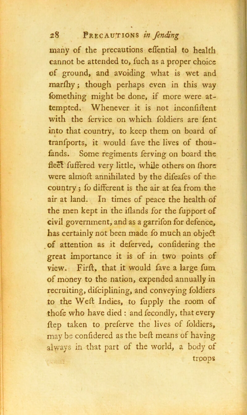 many of the precautions effential to health cannot be attended to, fuch as a proper choice of ground, and avoiding what is wet and marfhy; though perhaps even in this way fomething might be done, if more were at- tempted, Whenever it is not inconhfteat with the fervice on which foldiers are fent into that country, to keep them on board of tranfports, it would fave the lives of thou- fands. Some regiments ferving on board the fleeT fufFered very little, while others on (horc were almoft annihilated by the difeafes of the country; fo different is the air at fea from the air at land. In times of peace the health of the men kept in the iflands for the fupport of civil government, and as a garrifon for defence, has certainly not been made fo much an objedt ,of attention as it deferved, confidering the great importance it is of in two points of view. Firft, that it would fave a large Aim. of money to the nation, expended annually in recruiting, difciplining, and conveying foldiers to the Weft Indies, to fupply the room of thofe who have died : and fecondly, that every ftep taken to preferve the lives of foldiers, may be confidered as the beft means of having always in that part of the world, a body of troops