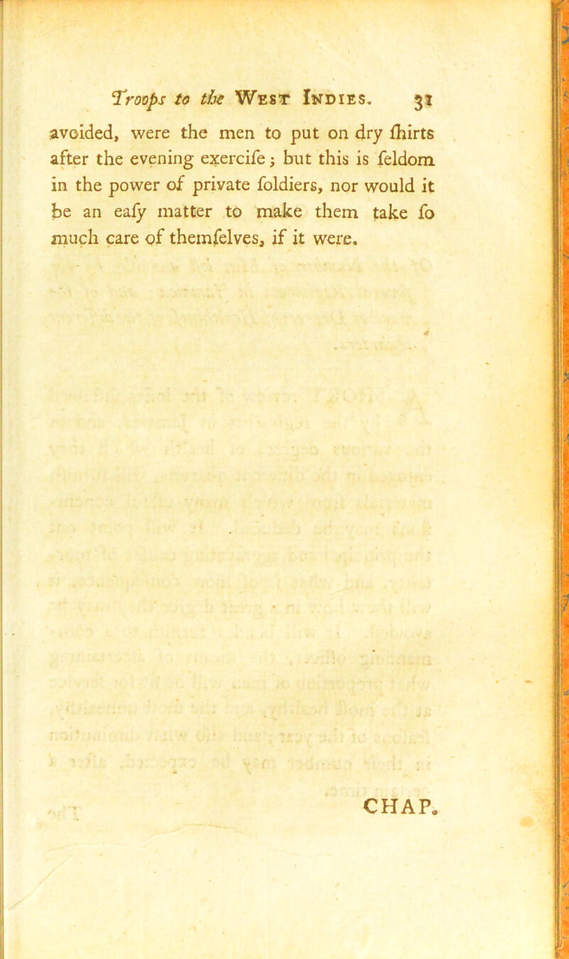 avoided, were the men to put on dry fhirts after the evening exercife; bait this is feldom in the power of private foldiers, nor would it be an eafy matter to make them take fo much care of themfelves, if it were. CHAP.