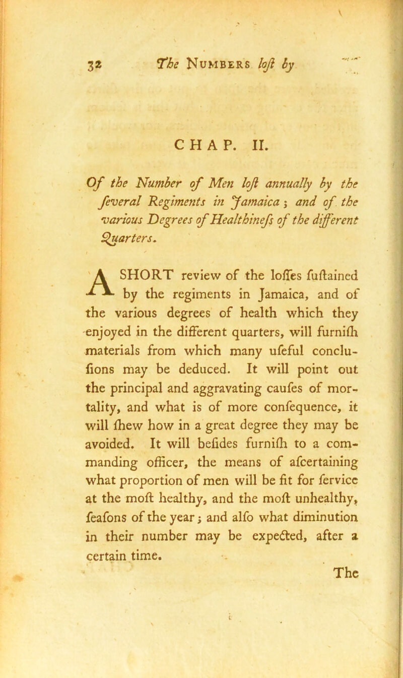 CHAP. II. Of the Number of Men loJl annually by the feveral Regiments m Jamaica 5 and of the various Degrees of Healthinefs of the different garters. SHORT review of the Ioffes fuflained by the regiments in Jamaica, and of the various degrees of health which they enjoyed in the different quarters, will furnifh materials from which many ufeful conclu- lions may be deduced. It will point out the principal and aggravating caufes of mor- tality, and what is of more confequence, it will fhew how in a great degree they may be avoided. It will belides furnifh to a com- manding officer, the means of afcertaining what proportion of men will be fit for fervicc at the moft healthy, and the moff unhealthy, feafons of the year 5 and alfo what diminution in their number may be expedted, after a certain .time. The