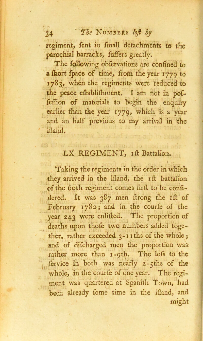 34 ' ne Numbers lofi hy regiment, fent in fmall detachments to the parochial barracks, fuffers greatly. The following obfervations are confined to alhort Ipace of time, from the year 1779 1783, when the regiments were reduced to the peace eftablifhment. I am not in pof- Yeffion of materials to begin the enquiry earlier than the year 1779, which is .a year and an half previous to my arrival in the ' Ifland, • LX REGIMENT, ift Battalion. • Taking the regiments In the order In which they arrived in the ifland, the ifl: battalion of the both regiment comes firft to be'eonfi- dered. It was 387 men ftrong the ifl; of February 1780; and in the courfe of the year 243 were enlifted. The proportion of deaths upon thofe two numbers added toge- ther, rather exceeded 3-1 iths of the whole; and of difeharged men the proportion was rather more than i-9th. The lofs to the ^ fervice in both was nearly 2>5ths of the whole, in the courfe of one* year. The regi- ment was quartered at Spanifli Town, had been already fome time in the ifland, and might 1