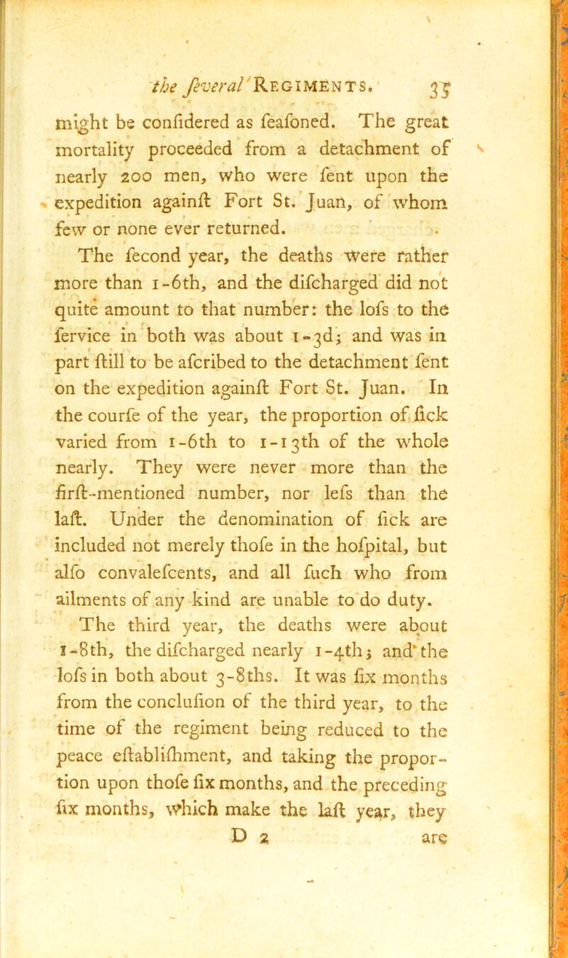 might be confidered as feafoned. The great mortality proceeded from a detachment of nearly 200 men, who were fent upon the expedition againft Fort St. Juan, of whom few or none ever returned. The fecond year, the deaths Were father more than i-6th, and the difeharged did not quite amount to that number: the lofs to the fervice in both was about i*3d; and was in part ftill to be aferibed to the detachment fent on the expedition againft Fort St. Juan. In the courfe of the year, the proportion of lick varied from i-6th to i-i3th of the whole nearly. They were never more than the firft-mentioned number, nor lefs than the laft. Under the denomination of fick are included not merely thofe in the hofpital, but alfo convalefcents, and all fuch who from ailments of any kind are unable to do duty. The third year, the deaths were about I-8th, the difeharged nearly 1-4^15 and the lofs in both about 3-8ths. It was fix months from the conclufion of the third year, to the time of the regiment being reduced to the peace eftablilhment, and taking the propor- tion upon thofe fix months, and the preceding fix months, which make the laft year, they