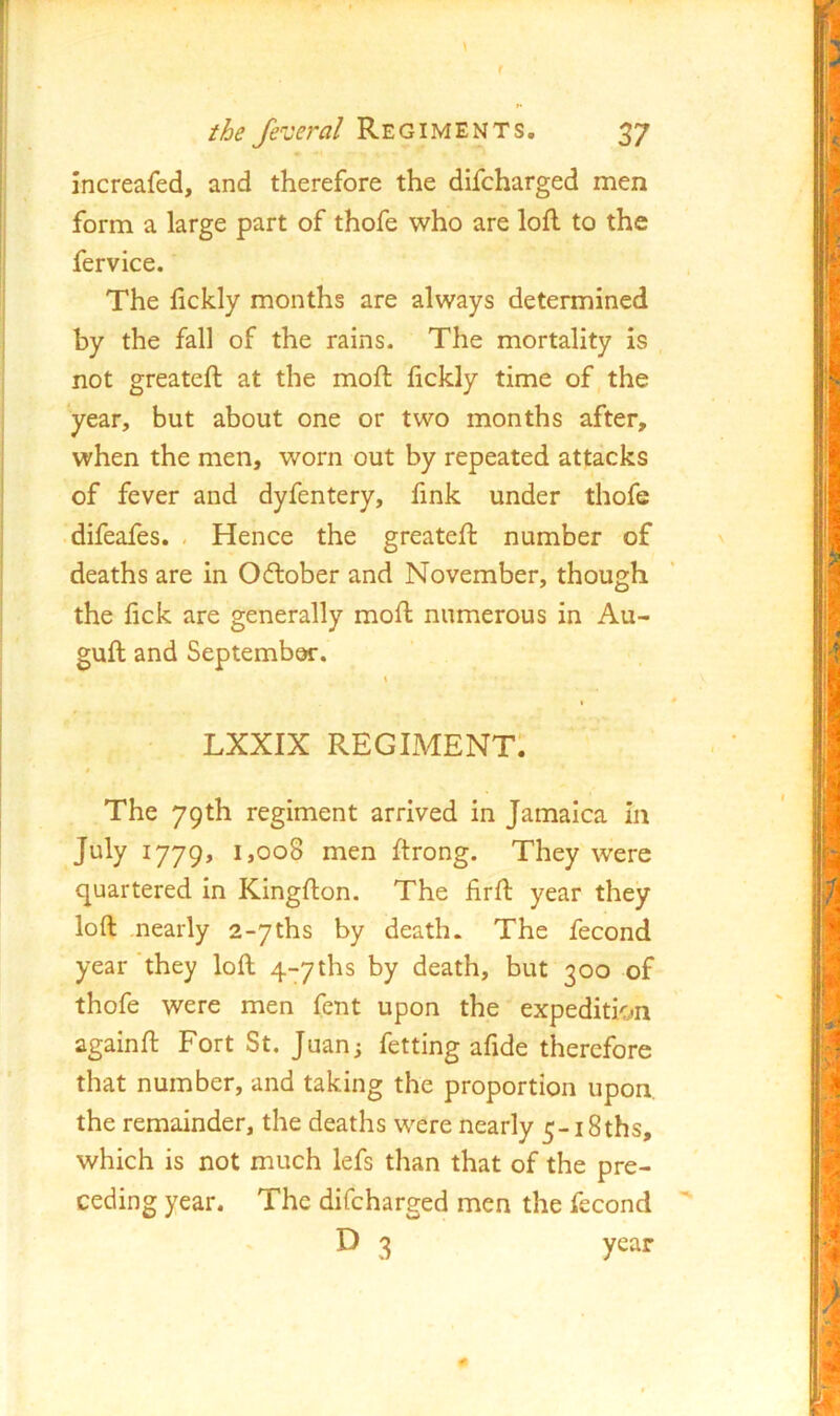f the fe^ceral Regiments. 37 increafed, and therefore the difcharged men form a large part of thofe who are lofl to the fervice. The fickly months are always determined by the fall of the rains. The mortality is not greateft at the moft lickly time of, the year, but about one or two months after, when the men, worn out by repeated attacks of fever and dyfentery, fink under thofe difeales. - Hence the greateft number of ' deaths are in Oftober and November, though the fick are generally moft numerous in Au- guft and September. \ I 0 Lxxix regiment: i The 79th regiment arrived in Jamaica in July 1779, 1,008 men ftrong. They were quartered in Kingfton. The firft year they loft nearly a-yths by death. The fecond year ‘they loft q-yths by death, but 300 of thofe were men fent upon the expedition againft Fort St, Juan; fetting afide therefore that number, and taking the proportion upon, the remainder, the deaths were nearly 5-i8ths, which is not much lefs than that of the pre- ceding year. The difcharged men the fecond ' D 3 year