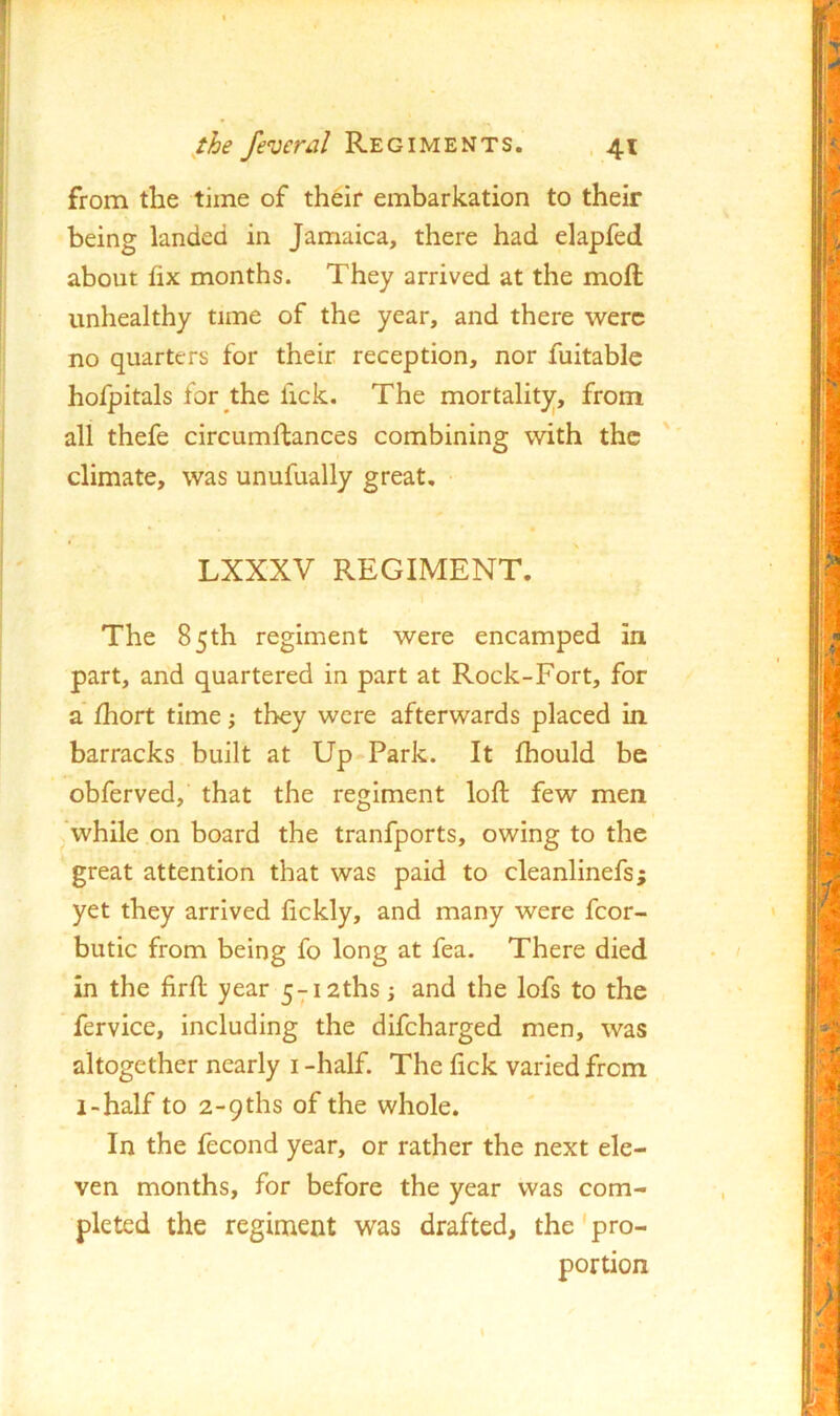from the time of th^ir embarkation to their being landed in Jamaica, there had elapfed about fix months. They arrived at the moft unhealthy time of the year, and there were no quarters for their reception, nor fuitable hofpitals for the fick. The mortality, from all thefe circumftances combining with the climate, was unufually great, LXXXV REGIMENT. The 85th regiment were encamped in part, and quartered in part at Rock-Fort, for a fhort time j they were afterwards placed in barracks built at Up Park. It fhould be obferved, that the regiment loft few men j,'while on board the tranfports, owing to the great attention that was paid to cleanlinefs; yet they arrived fickly, and many were fcor- butic from being fo long at fea. There died in the firft year 5-;-i2ths; and the lofs to the fervice, including the difeharged men, was altogether nearly i -half. The lick varied from i-half to 2-9ths of the whole. In the fecond year, or rather the next ele- ven months, for before the year was com- pleted the regiment was drafted, the'pro- portion