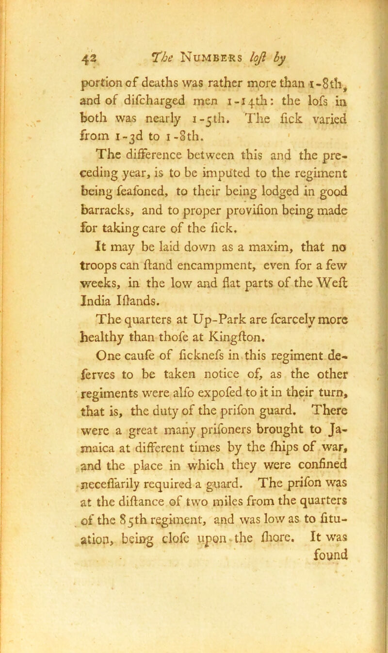 portion of deaths was rather more than i-8th, and of difcharged men i-i4th: the lofs in Both was nearly i-5th, Tlie fick varied from I-3d to I-8th. * The difference between this and the pre- ceding year, is to be imputed to the regiment being feafoned, to their being lodged in good barracks, and to proper provifion being made for taking care of the Tick, It may be laid down as a maxim, that no troops can ftand encampment, even for a few weeks, in the low and flat parts of the Well India Iflands. The quarters at Up-Park are fcarcely more healthy than thofe at Kingfton. One caufe of ficknefs in.this regiment de- fervcs to be taken notice of, as the other • regiments were alfo expofed to it in their turn, that is, the duty of the prifon guard. There were a great many prifoners brought to Ja- maica at different times by the Ihips of .war, and the place in which they were confined -neceflarily required a guard. The prifon was at the diflance of two miles from the quarters , of the 85th regiment, and was low as to litu- ation, being clofe uppn ^ the fliore. It was found