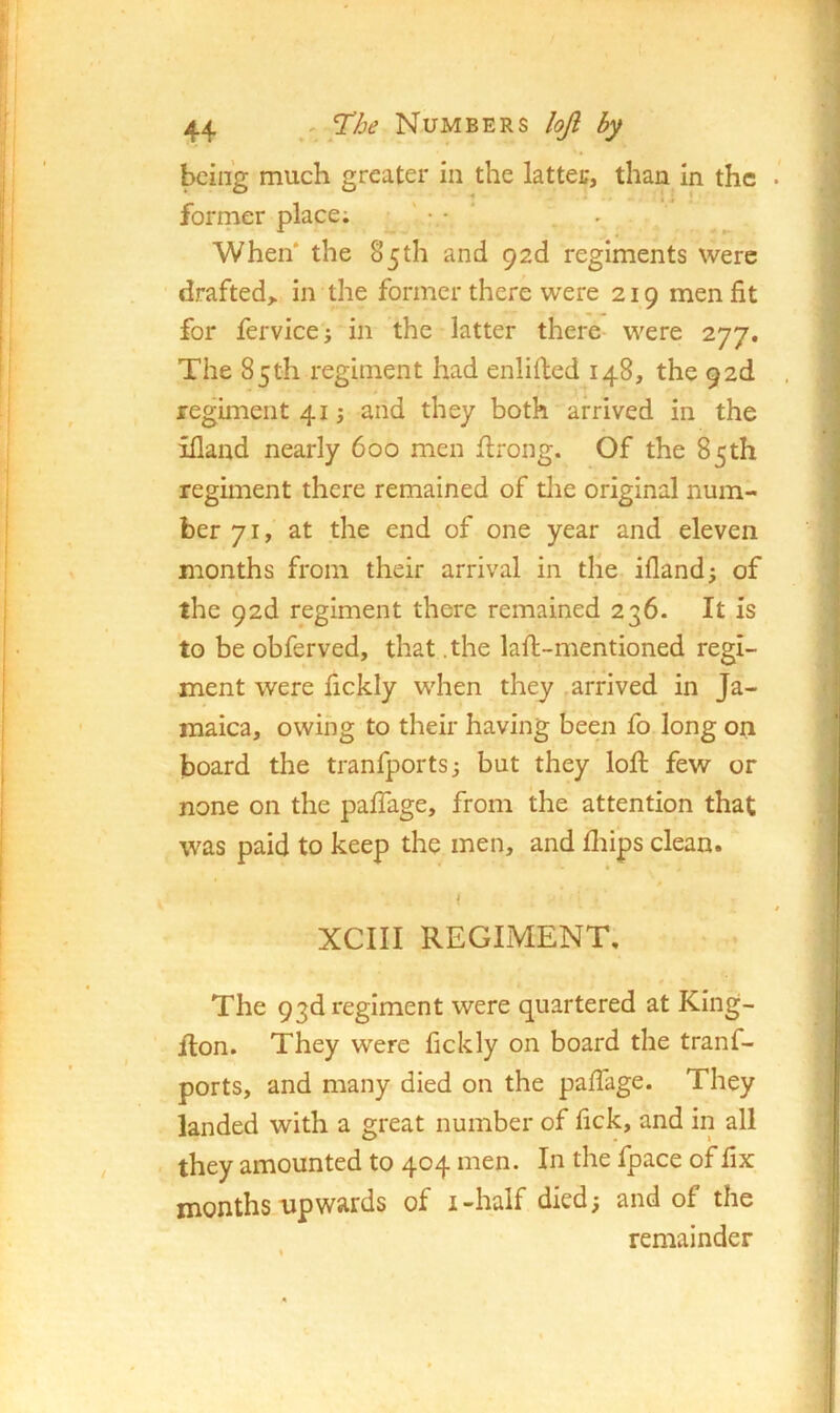 being much greater in the latter, than in the forrner place; ' • • ' When* the 85th and 92d regiments were drafted^ in the former there were 219 men fit for fervicej in the latter there were 277. The 85th regiment had enlifted 148, the 92d regiment 41; and they both arrived in the illand nearly 600 men firong. Of the 85th regmient there remained of tlie original num- ber 71, at the end of one year and eleven months from their arrival in tlie ifland; of the 92d regiment there remained 236. It is to be obferved, that .the lafii-mentioned regi- ment were fickly when they , arrived in Ja- maica, owing to their having been fo long on board the tranfports^ but they loft few or none on the palTage, from the attention that was paid to keep the men, and fliips clean. ! XCIII REGIMENT, The 93d regiment were quartered at King- fton. They were fickly on board the tranf- ports, and many died on the pafiage. They landed with a great number of fick, and in all . they amounted to 404 men. In the fpace of fix months upwards of i-half died; and of the remainder
