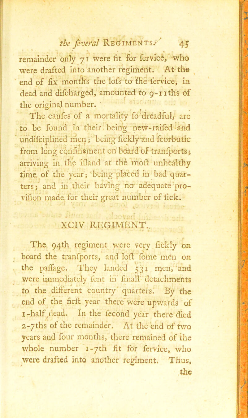 remainder only 71 were fit for fervice, who were drafted into another regiment. At the end of fix month's the lofs to i^he fervice, in dead and difcharged, amounted to 9-1 iths of the original number. ‘ ' = ■ ^ ■ The caufes of a mortality fo ^dreadfulj are to be found in their, beirrg ncw-raifed-and undifciplined rnen j being fickly*and fcorbutic from long confinement on board of tranfports; arriving in the ifiand at the rnofi: unhealthy time of the year; 'being placed in bad quar- ters; and in their having ncf adequate‘pro- vifion made, for their great number of fick. XCIV REGIMENT. The 94th regiment were very fickly on board the tranfports, and loft fome men on the paflage. They landed 531 men,*'and were immediately fent in’ fmall detachments j » to the different country' quarters. By the end of the firft year therewere upwards of I-half/lead. In the fecond year there died 2«7ths of the remainder. At the end of two years and four months, there remained of the whole number i-7th fit for fervice, who were drafted into another regiment. Thus,
