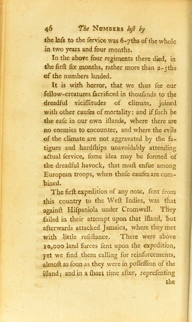 the bfs to the fervice was 6«7ths of the whole in two years and four months. In the above four regiments there died, in thefirft fix months, rather more than 2-5ths of the numbers landed. It is with horror, that we thus fee our fellow-creatures iacrificed in thoufands to' the dreadful vicifiitudes of climate, joined' with other caufes of mortality: and if fuch be the cafe in our own iflands, where there are no enemies to encounter, and where the evils of the climate are not aggravated by the fa- tigues and hardfiiips unavoidably attending adtual fervice, fome idea may be formed of the dreadful havock, that mufi: enfue among European troops, when thofe caufes are com- tined. The firft expedition of any note, fent from this country to the Weft Indies, was that againft Hifpaniola under Cromwell. They failed in their attempt upon that ifland, but afterwards attacked Jamaica, where they met with little refiftance. There were above 10,000 land forces fent upon the expedition, yet we find them calling for reinforcements, almoft as foon as they were in pofieffion of the ifland i and in afhort time after, reprefenting