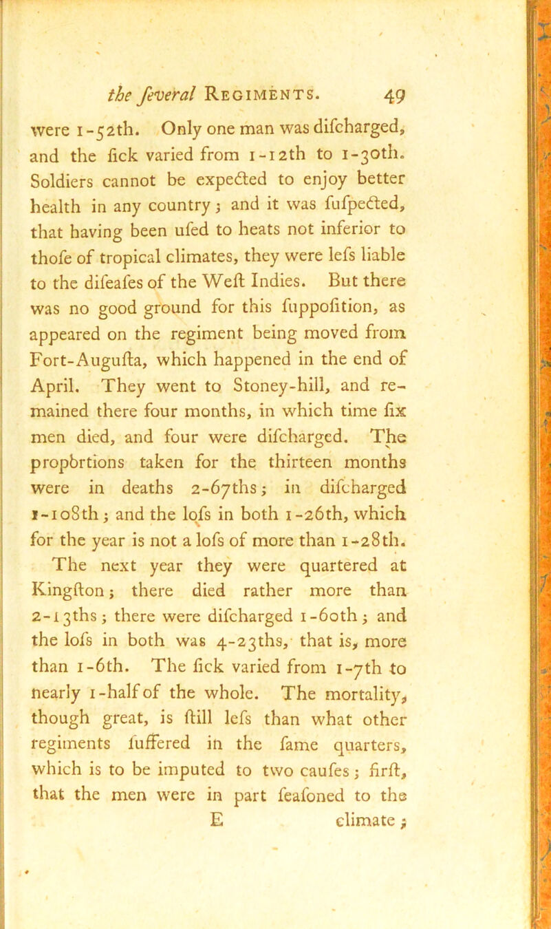 were i -52th. Only one man was dilcharged, I and the lick varied from i-i2th to i-30th. ! Soldiers cannot be expedted to enjoy better I health in any country j and it was fufpedted, i that having been ufed to heats not inferior to thofe of tropical climates, they were lefs liable to the difeaies of the Weft Indies. But there was no good ground for this fuppofttion, as appeared on the regiment being moved from Fort-Augufta, which happened in the end of April. They went to Stoney-hill, and re- mained there four months, in which time fix men died, and four were difcharged. The propbrtions taken for the thirteen months were in deaths 2-67ths; in difcharged 1- io8th; and the Iqfs in both i-26th, which ' for the year is not a lofs of more than i-28th. The next year they were quartered at Kingfton; there died rather more than 2- i3thsj there were difcharged i-6oth^ and the lofs in both was 4-2 3ths, that is, more than I-6th. The fick varied from i-yth to nearly i-half of the whole. The mortality, though great, is ftill lefs than what other regiments fuftered in the fame quarters, which is to be imputed to two caufes; ftrft, that the men were in part feafoned to the E climate;