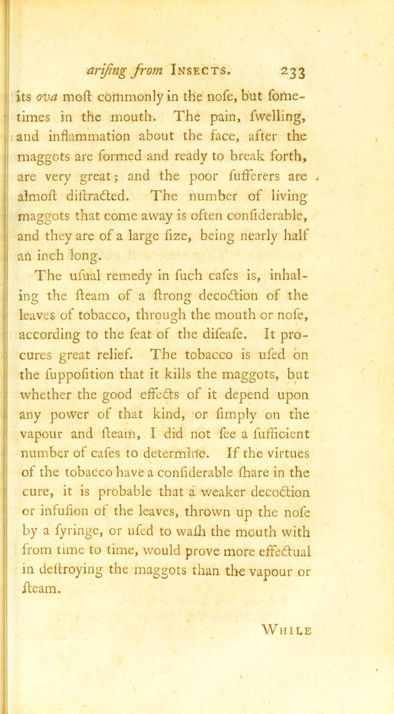 its ova moft commonly in the nofe, but fome- times in the mouth. The pain, fwelling, :and inflammation about the face, after the maggots are formed and ready to break forth, are very great and the poor fufferers are j almoft diflraded. The number of living i maggots that come away is often confiderable, and they are of a large fize, being nearly half an inch long. The ufual remedy in fuch cafes is, inhal- ing the fteam of a flirong decocflion of the leaves of tobacco, through the mouth or nofe, according to the feat of the difeafe. It pro- cures great relief. The tobacco is ufed bn the fuppofltion that it kills the maggots, but whether the good effed:s of it depend upon any power of that kind, ‘or Amply on the vapour and fleam, I did not fee a fuflioient number of cafes to determine. If the virtues of the tobacco have a conAderable fhare in the cure, it is probable that a weaker decodlion or infufion of the leaves, thrown up the nofe by a fyringe, or ufed to wafh the mouth with from time to time, would prove more effeftual in deftroying the maggots than the vapour or Hearn. While I ■i